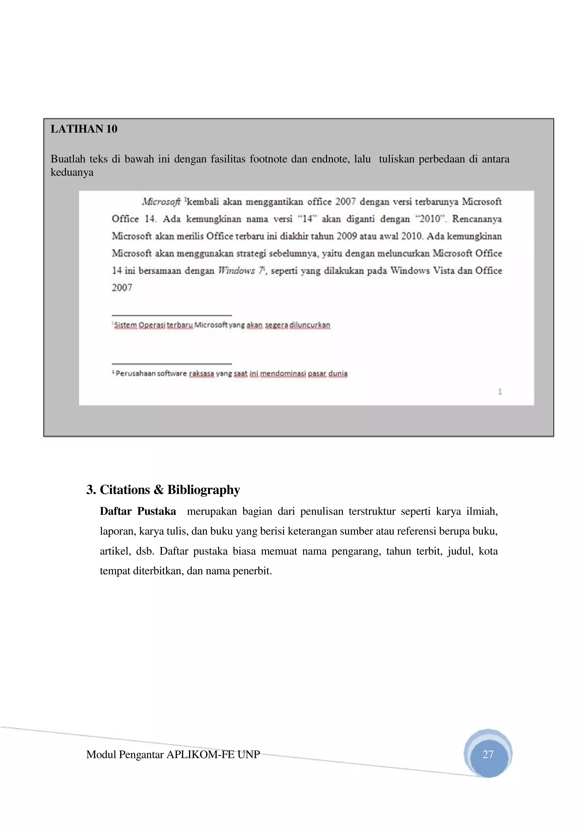 LATIHAN 10
Buatlah teks di bawah ini dengan fasilitas footnote dan endnote, lalu tuliskan perbedaan di antara
keduanya
3. Citations & Bibliography
Daftar Pustaka merupakan bagian dari penulisan terstruktur seperti karya ilmiah,
laporan, karya tulis, dan buku yang berisi keterangan sumber atau referensi berupa buku,
artikel, dsb. Daftar pustaka biasa memuat nama pengarang, tahun terbit, judul, kota
tempat diterbitkan, dan nama penerbit.
Modul Pengantar APLIKOM-FE UNP 27
 