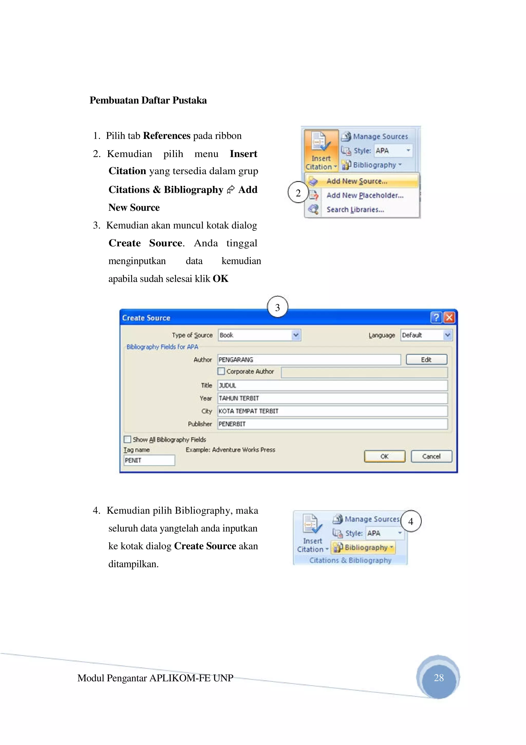 Pembuatan Daftar Pustaka
1. Pilih tab References pada ribbon
2. Kemudian pilih menu Insert
Citation yang tersedia dalam grup
Citations & Bibliography Add
New Source
3. Kemudian akan muncul kotak dialog
Create Source. Anda tinggal
menginputkan data kemudian
apabila sudah selesai klik OK
4. Kemudian pilih Bibliography, maka
seluruh data yangtelah anda inputkan
ke kotak dialog Create Source akan
ditampilkan.
Modul Pengantar APLIKOM-FE UNP
2
3
4
28
 