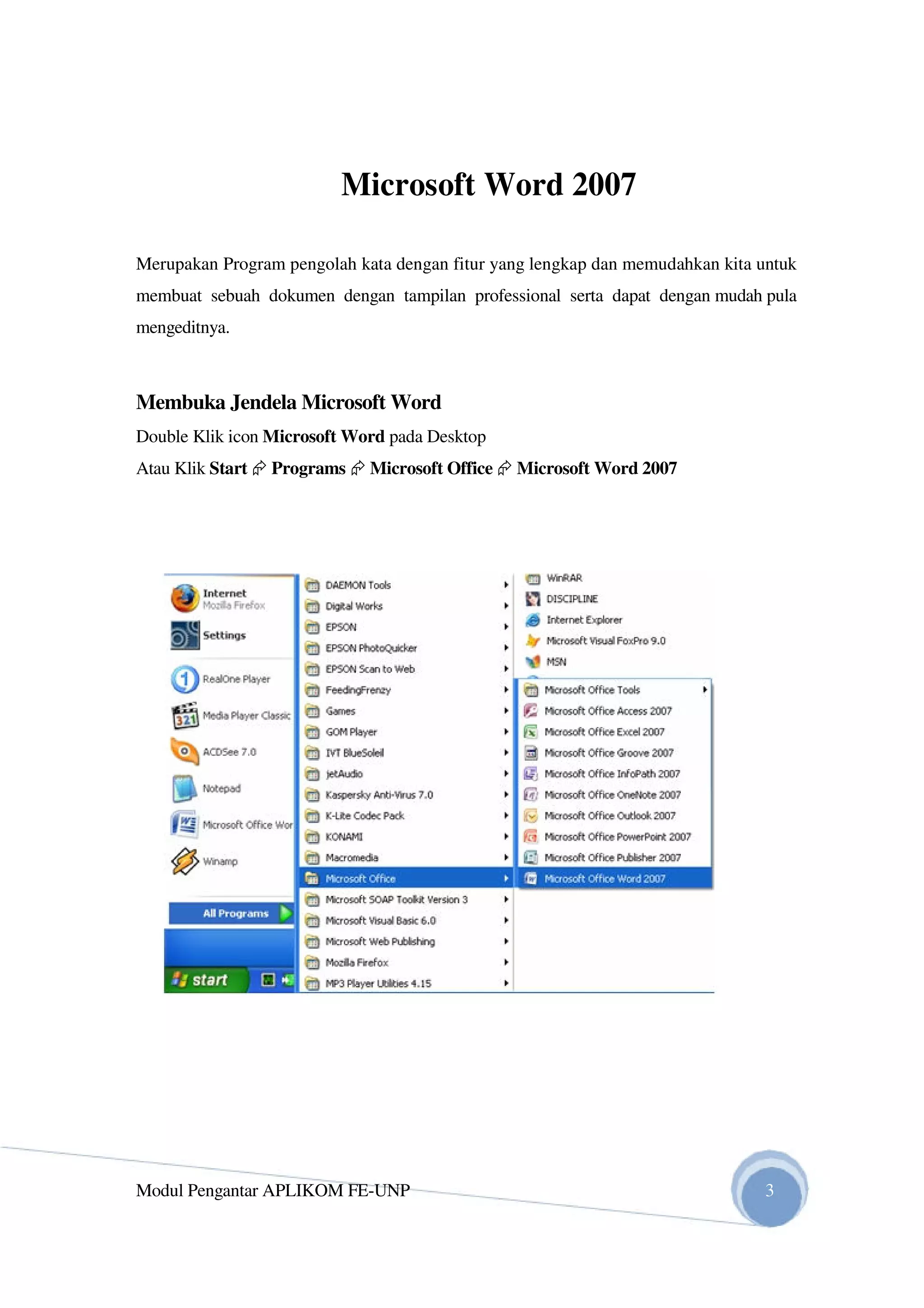 Microsoft Word 2007
Merupakan Program pengolah kata dengan fitur yang lengkap dan memudahkan kita untuk
membuat sebuah dokumen dengan tampilan professional serta dapat dengan mudah pula
mengeditnya.
Membuka Jendela Microsoft Word
Double Klik icon Microsoft Word pada Desktop
Atau Klik Start Programs Microsoft Office Microsoft Word 2007
Modul Pengantar APLIKOM FE-UNP 3
 