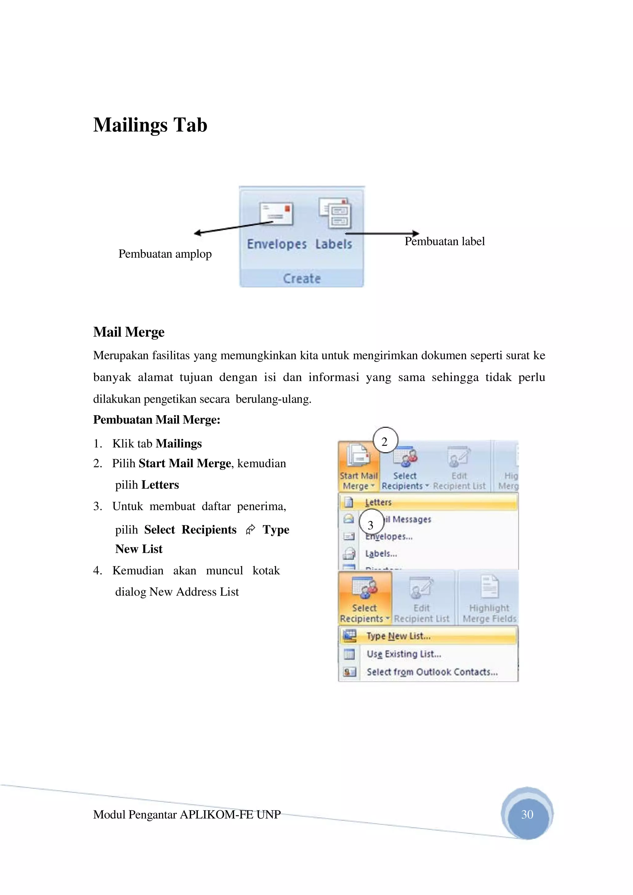 Mailings Tab
Pembuatan label
Pembuatan amplop
Mail Merge
Merupakan fasilitas yang memungkinkan kita untuk mengirimkan dokumen seperti surat ke
banyak alamat tujuan dengan isi dan informasi yang sama sehingga tidak perlu
dilakukan pengetikan secara berulang-ulang.
Pembuatan Mail Merge:
1. Klik tab Mailings 2
2. Pilih Start Mail Merge, kemudian
pilih Letters
3. Untuk membuat daftar penerima,
pilih Select Recipients Type 3
New List
4. Kemudian akan muncul kotak
dialog New Address List
Modul Pengantar APLIKOM-FE UNP 30
 