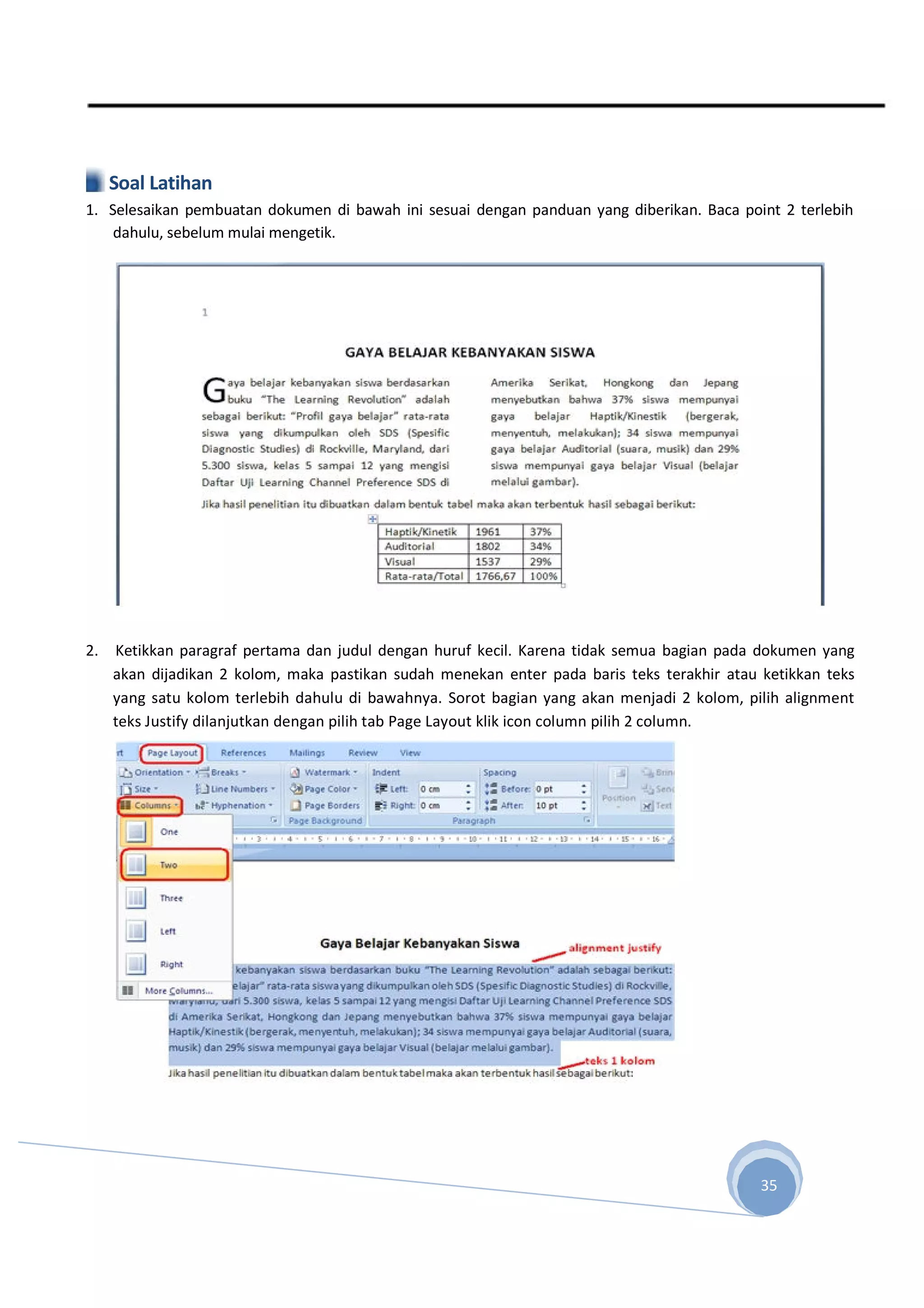 Soal Latihan
1. Selesaikan pembuatan dokumen di bawah ini sesuai dengan panduan yang diberikan. Baca point 2 terlebih
dahulu, sebelum mulai mengetik.
2. Ketikkan paragraf pertama dan judul dengan huruf kecil. Karena tidak semua bagian pada dokumen yang
akan dijadikan 2 kolom, maka pastikan sudah menekan enter pada baris teks terakhir atau ketikkan teks
yang satu kolom terlebih dahulu di bawahnya. Sorot bagian yang akan menjadi 2 kolom, pilih alignment
teks Justify dilanjutkan dengan pilih tab Page Layout klik icon column pilih 2 column.
35
 