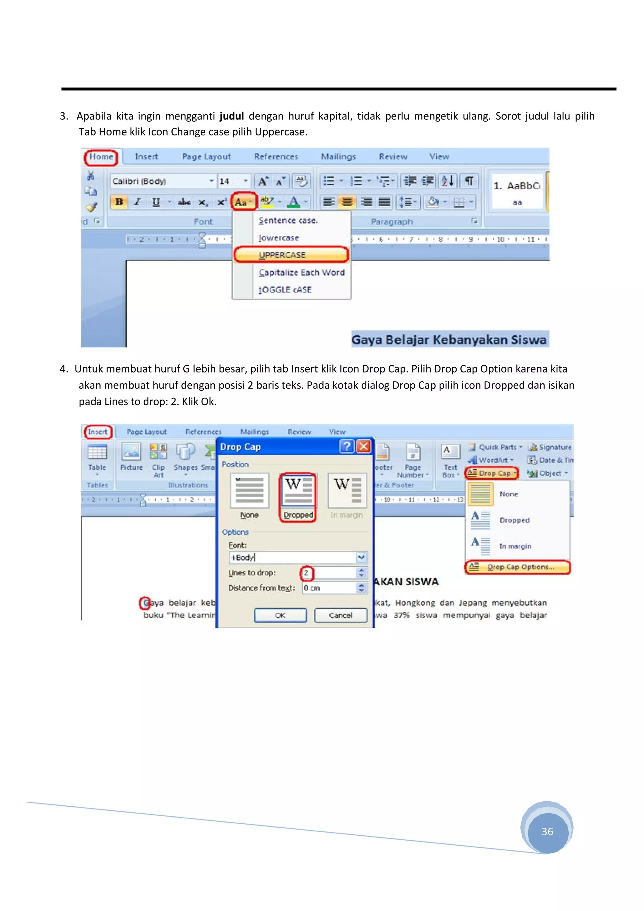3. Apabila kita ingin mengganti judul dengan huruf kapital, tidak perlu mengetik ulang. Sorot judul lalu pilih
Tab Home klik Icon Change case pilih Uppercase.
4. Untuk membuat huruf G lebih besar, pilih tab Insert klik Icon Drop Cap. Pilih Drop Cap Option karena kita
akan membuat huruf dengan posisi 2 baris teks. Pada kotak dialog Drop Cap pilih icon Dropped dan isikan
pada Lines to drop: 2. Klik Ok.
36
 