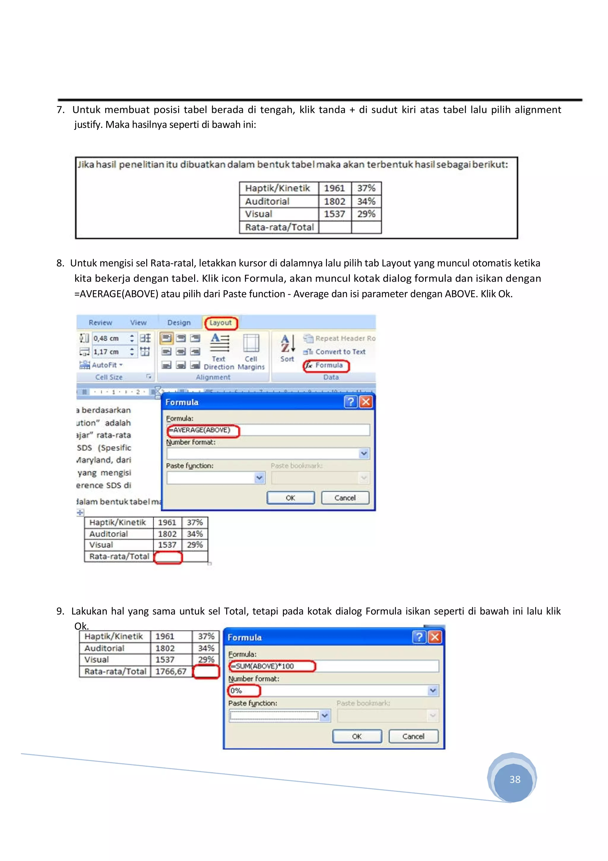 7. Untuk membuat posisi tabel berada di tengah, klik tanda + di sudut kiri atas tabel lalu pilih alignment
justify. Maka hasilnya seperti di bawah ini:
8. Untuk mengisi sel Rata-ratal, letakkan kursor di dalamnya lalu pilih tab Layout yang muncul otomatis ketika
kita bekerja dengan tabel. Klik icon Formula, akan muncul kotak dialog formula dan isikan dengan
=AVERAGE(ABOVE) atau pilih dari Paste function - Average dan isi parameter dengan ABOVE. Klik Ok.
9. Lakukan hal yang sama untuk sel Total, tetapi pada kotak dialog Formula isikan seperti di bawah ini lalu klik
Ok.
38
 