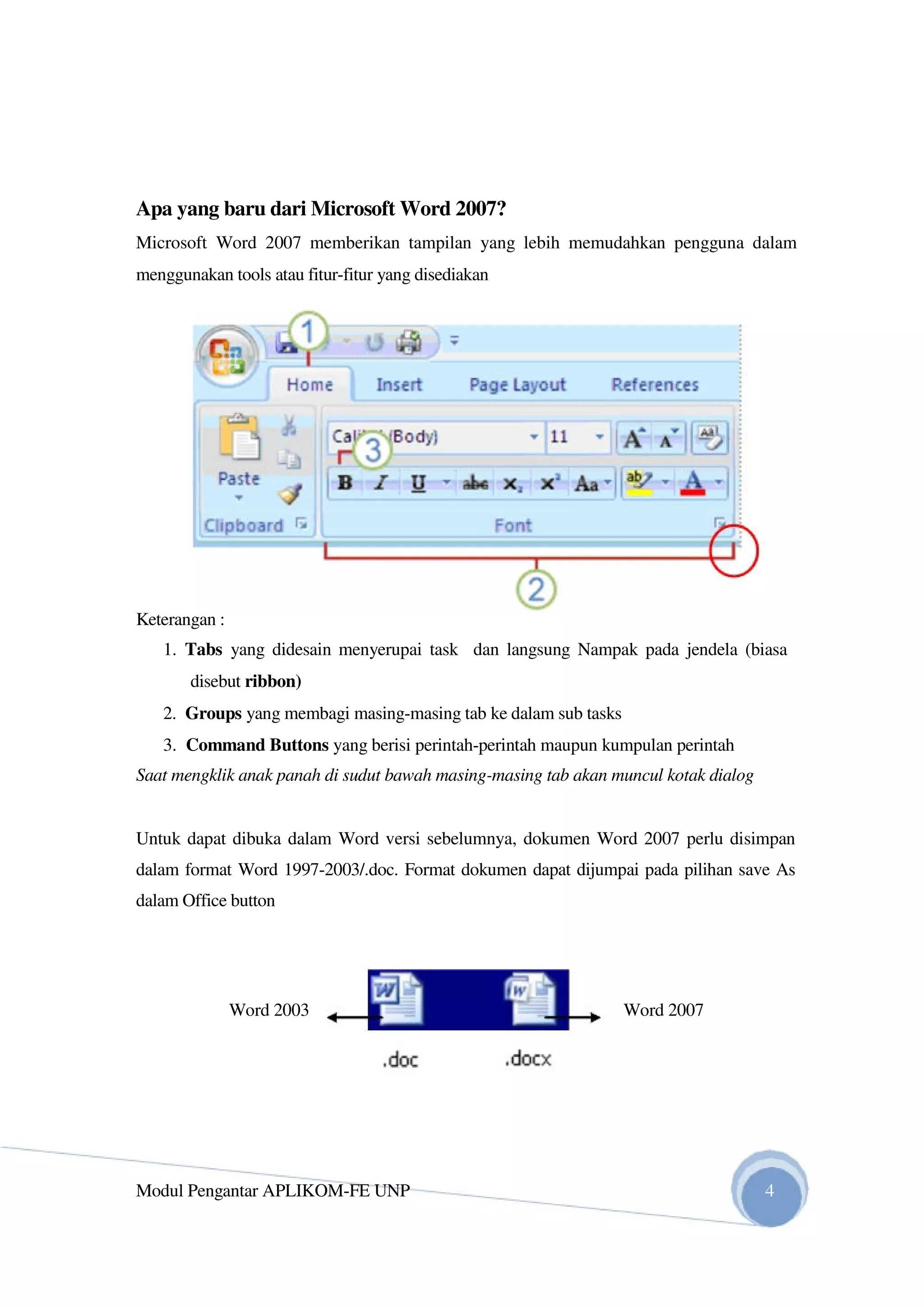 Apa yang baru dari Microsoft Word 2007?
Microsoft Word 2007 memberikan tampilan yang lebih memudahkan pengguna dalam
menggunakan tools atau fitur-fitur yang disediakan
Keterangan :
1. Tabs yang didesain menyerupai task dan langsung Nampak pada jendela (biasa
disebut ribbon)
2. Groups yang membagi masing-masing tab ke dalam sub tasks
3. Command Buttons yang berisi perintah-perintah maupun kumpulan perintah
Saat mengklik anak panah di sudut bawah masing-masing tab akan muncul kotak dialog
Untuk dapat dibuka dalam Word versi sebelumnya, dokumen Word 2007 perlu disimpan
dalam format Word 1997-2003/.doc. Format dokumen dapat dijumpai pada pilihan save As
dalam Office button
Word 2003 Word 2007
Modul Pengantar APLIKOM-FE UNP 4
 