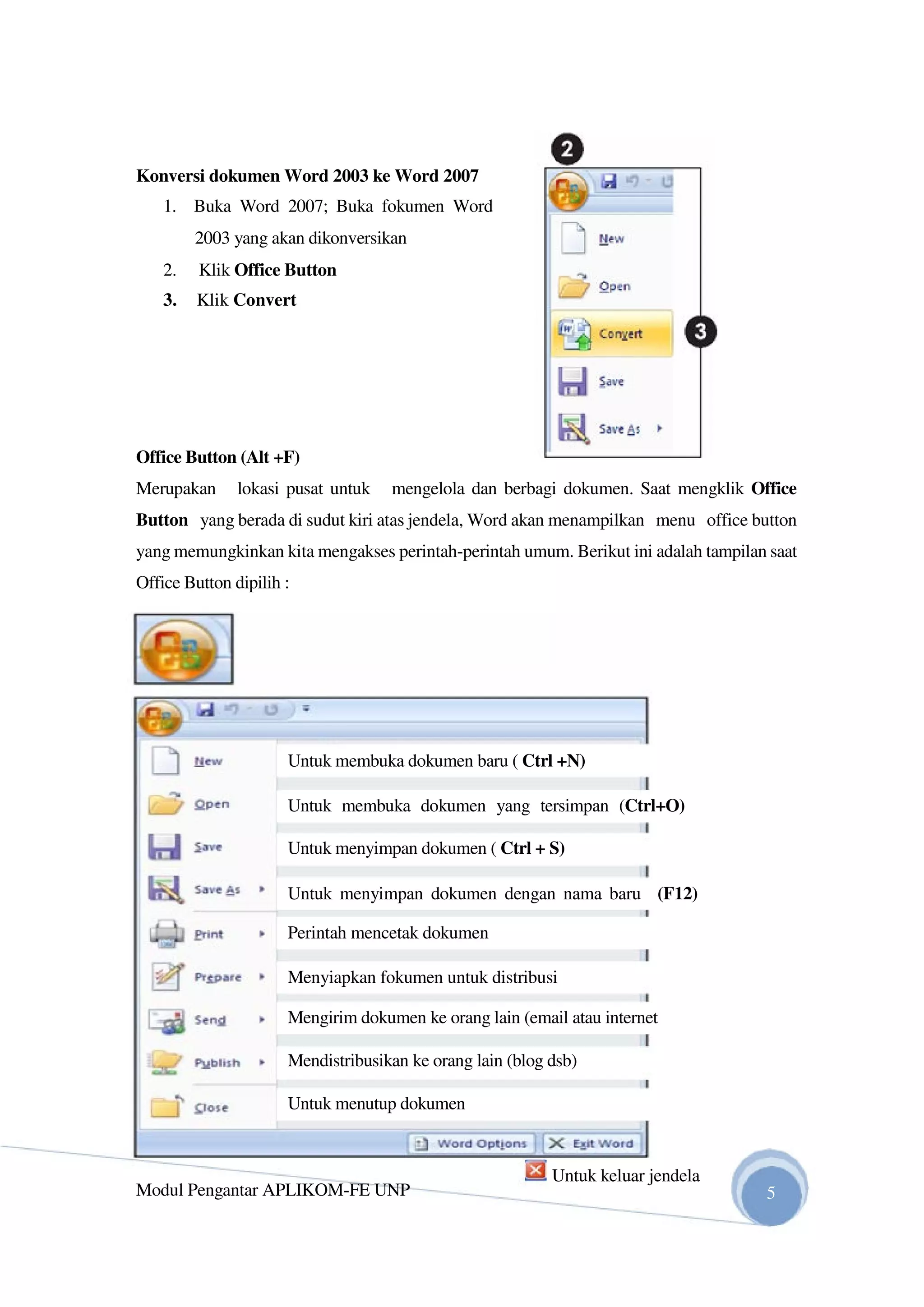 Konversi dokumen Word 2003 ke Word 2007
1. Buka Word 2007; Buka fokumen Word
2003 yang akan dikonversikan
2. Klik Office Button
3. Klik Convert
Office Button (Alt +F)
Merupakan lokasi pusat untuk mengelola dan berbagi dokumen. Saat mengklik Office
Button yang berada di sudut kiri atas jendela, Word akan menampilkan menu office button
yang memungkinkan kita mengakses perintah-perintah umum. Berikut ini adalah tampilan saat
Office Button dipilih :
Untuk membuka dokumen baru ( Ctrl +N)
Untuk membuka dokumen yang tersimpan (Ctrl+O)
Untuk menyimpan dokumen ( Ctrl + S)
Untuk menyimpan dokumen dengan nama baru (F12)
Perintah mencetak dokumen
Menyiapkan fokumen untuk distribusi
Mengirim dokumen ke orang lain (email atau internet
Mendistribusikan ke orang lain (blog dsb)
Untuk menutup dokumen
Modul Pengantar APLIKOM-FE UNP
Untuk keluar jendela
5
 