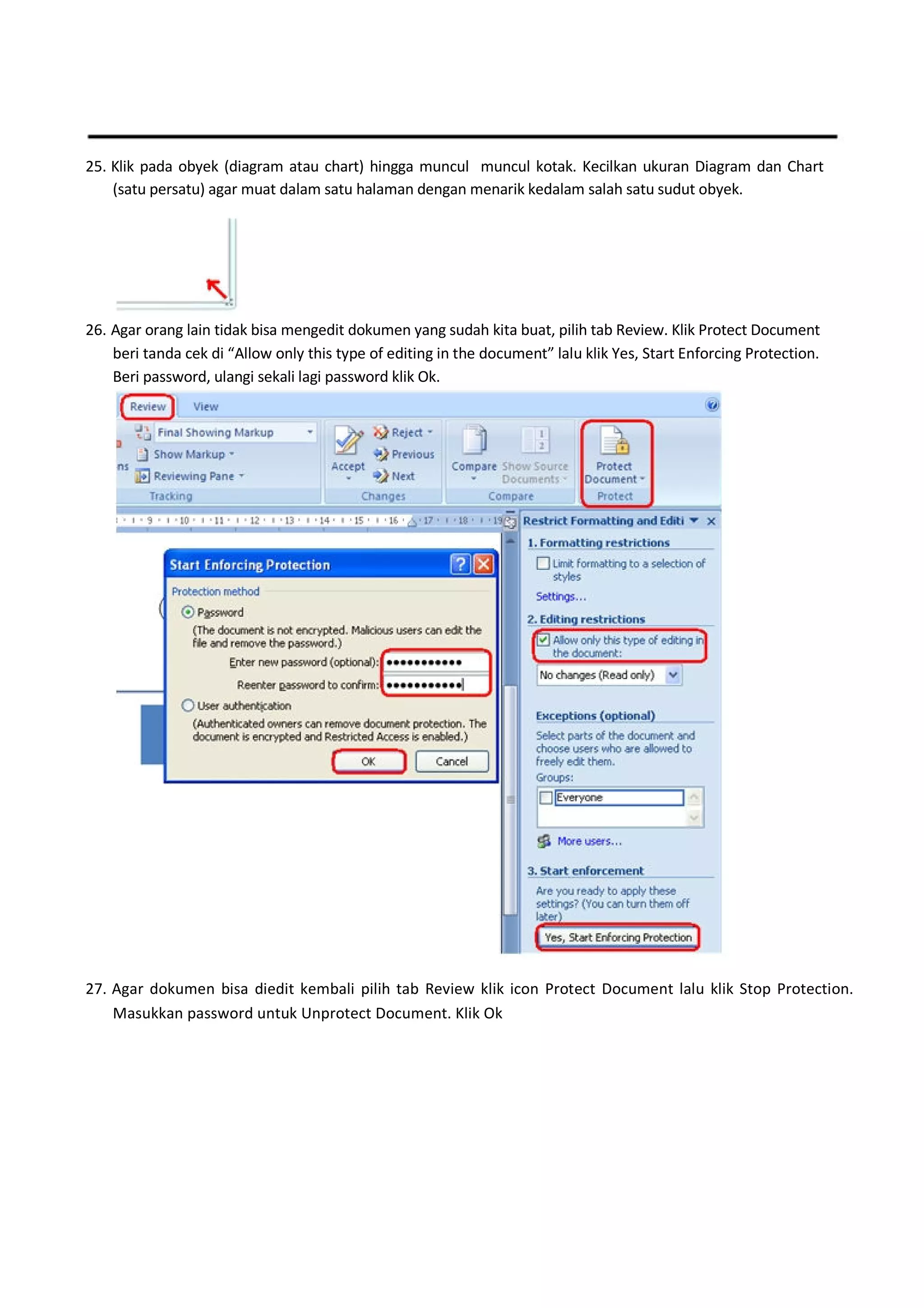 25. Klik pada obyek (diagram atau chart) hingga muncul muncul kotak. Kecilkan ukuran Diagram dan Chart
(satu persatu) agar muat dalam satu halaman dengan menarik kedalam salah satu sudut obyek.
26. Agar orang lain tidak bisa mengedit dokumen yang sudah kita buat, pilih tab Review. Klik Protect Document
beri tanda cek di “Allow only this type of editing in the document” lalu klik Yes, Start Enforcing Protection.
Beri password, ulangi sekali lagi password klik Ok.
27. Agar dokumen bisa diedit kembali pilih tab Review klik icon Protect Document lalu klik Stop Protection.
Masukkan password untuk Unprotect Document. Klik Ok
 