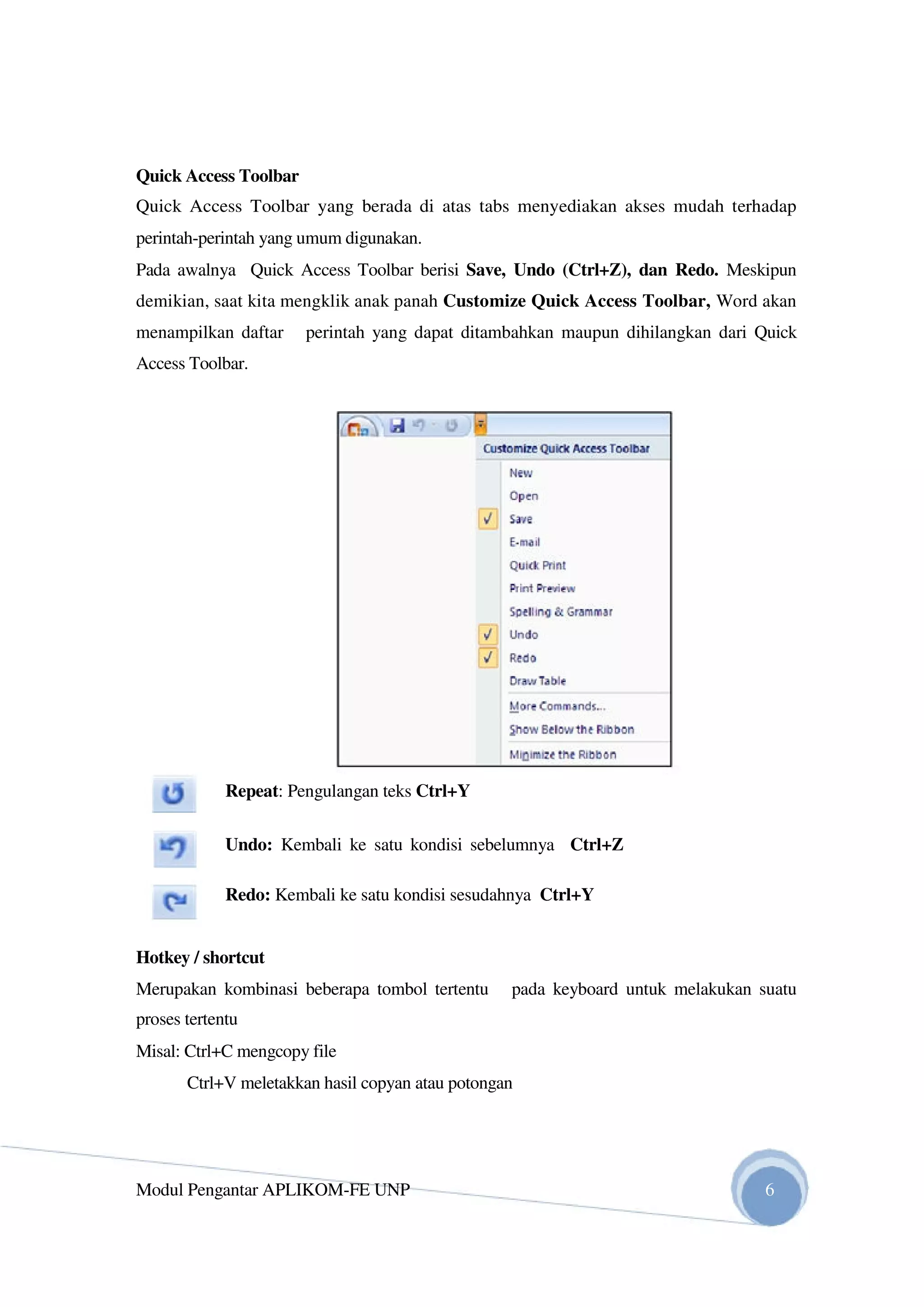 Quick Access Toolbar
Quick Access Toolbar yang berada di atas tabs menyediakan akses mudah terhadap
perintah-perintah yang umum digunakan.
Pada awalnya Quick Access Toolbar berisi Save, Undo (Ctrl+Z), dan Redo. Meskipun
demikian, saat kita mengklik anak panah Customize Quick Access Toolbar, Word akan
menampilkan daftar perintah yang dapat ditambahkan maupun dihilangkan dari Quick
Access Toolbar.
Repeat: Pengulangan teks Ctrl+Y
Undo: Kembali ke satu kondisi sebelumnya Ctrl+Z
Redo: Kembali ke satu kondisi sesudahnya Ctrl+Y
Hotkey / shortcut
Merupakan kombinasi beberapa tombol tertentu pada keyboard untuk melakukan suatu
proses tertentu
Misal: Ctrl+C mengcopy file
Ctrl+V meletakkan hasil copyan atau potongan
Modul Pengantar APLIKOM-FE UNP 6
 