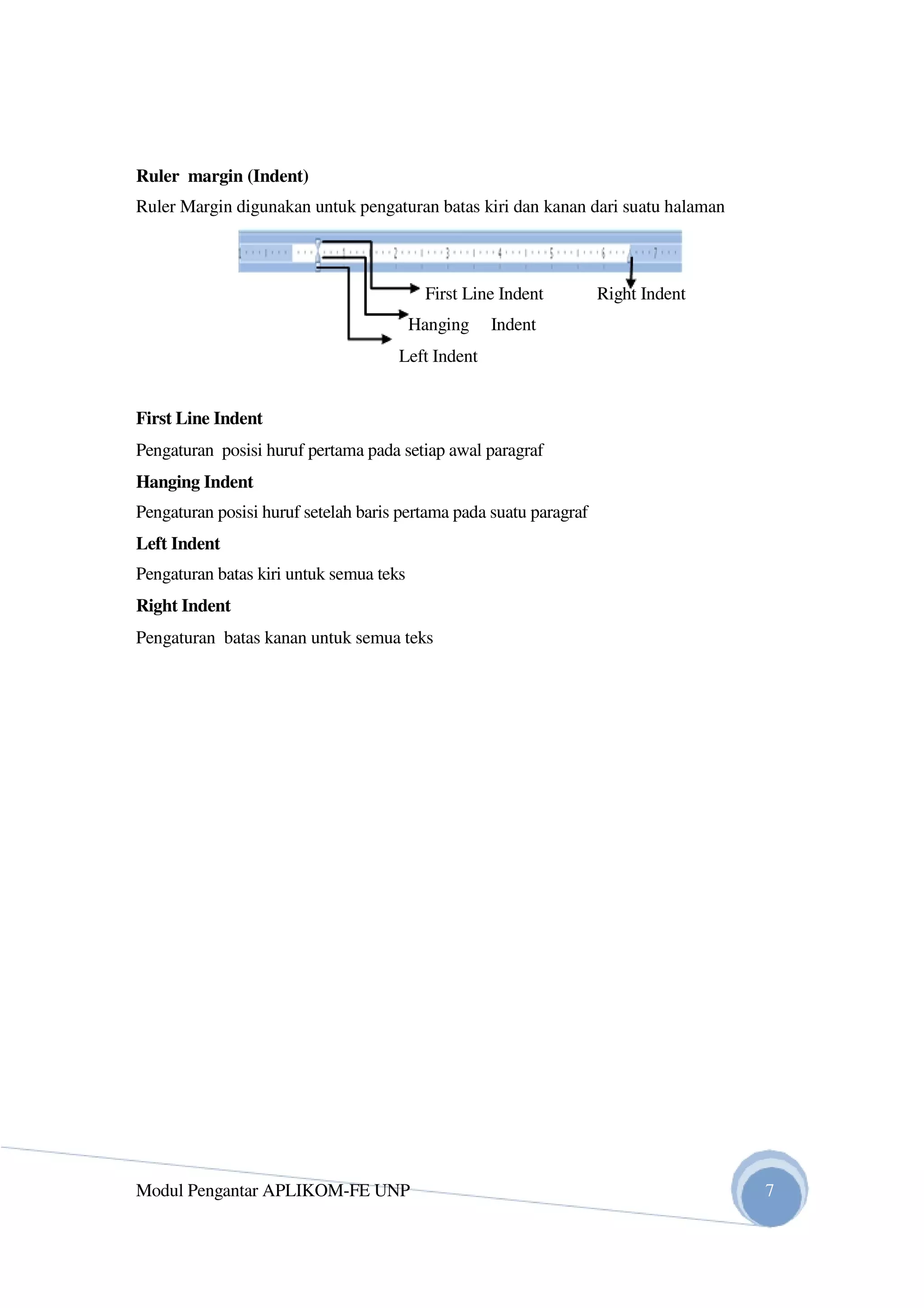 Ruler margin (Indent)
Ruler Margin digunakan untuk pengaturan batas kiri dan kanan dari suatu halaman
First Line Indent Right Indent
Hanging Indent
Left Indent
First Line Indent
Pengaturan posisi huruf pertama pada setiap awal paragraf
Hanging Indent
Pengaturan posisi huruf setelah baris pertama pada suatu paragraf
Left Indent
Pengaturan batas kiri untuk semua teks
Right Indent
Pengaturan batas kanan untuk semua teks
Modul Pengantar APLIKOM-FE UNP 7
 