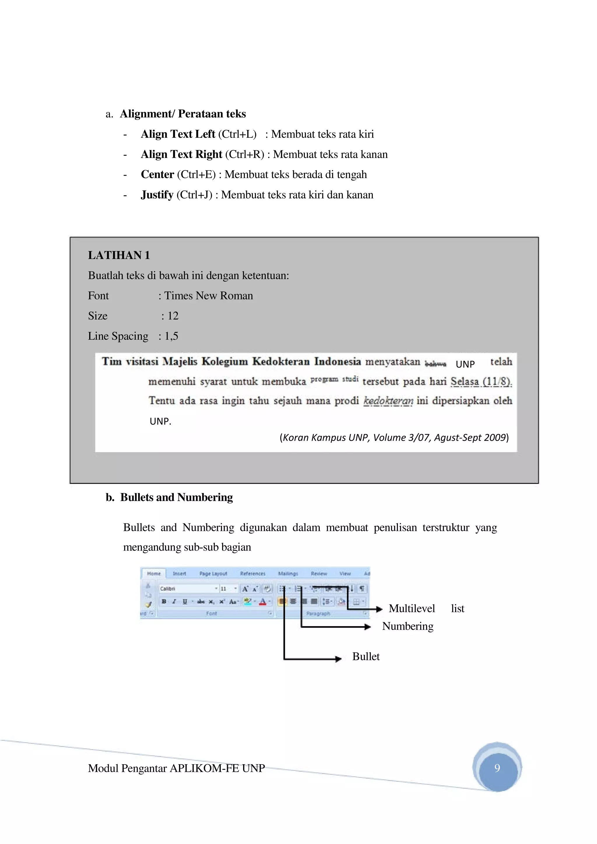 a. Alignment/ Perataan teks
- Align Text Left (Ctrl+L) : Membuat teks rata kiri
- Align Text Right (Ctrl+R) : Membuat teks rata kanan
- Center (Ctrl+E) : Membuat teks berada di tengah
- Justify (Ctrl+J) : Membuat teks rata kiri dan kanan
LATIHAN 1
Buatlah teks di bawah ini dengan ketentuan:
Font : Times New Roman
Size : 12
Line Spacing : 1,5
b. Bullets and Numbering
Bullets and Numbering digunakan dalam membuat penulisan terstruktur yang
mengandung sub-sub bagian
Multilevel list
Numbering
Bullet
Modul Pengantar APLIKOM-FE UNP 9
(Koran Kampus UNP, Volume 3/07, Agust-Sept 2009)
UNP
UNP.
 