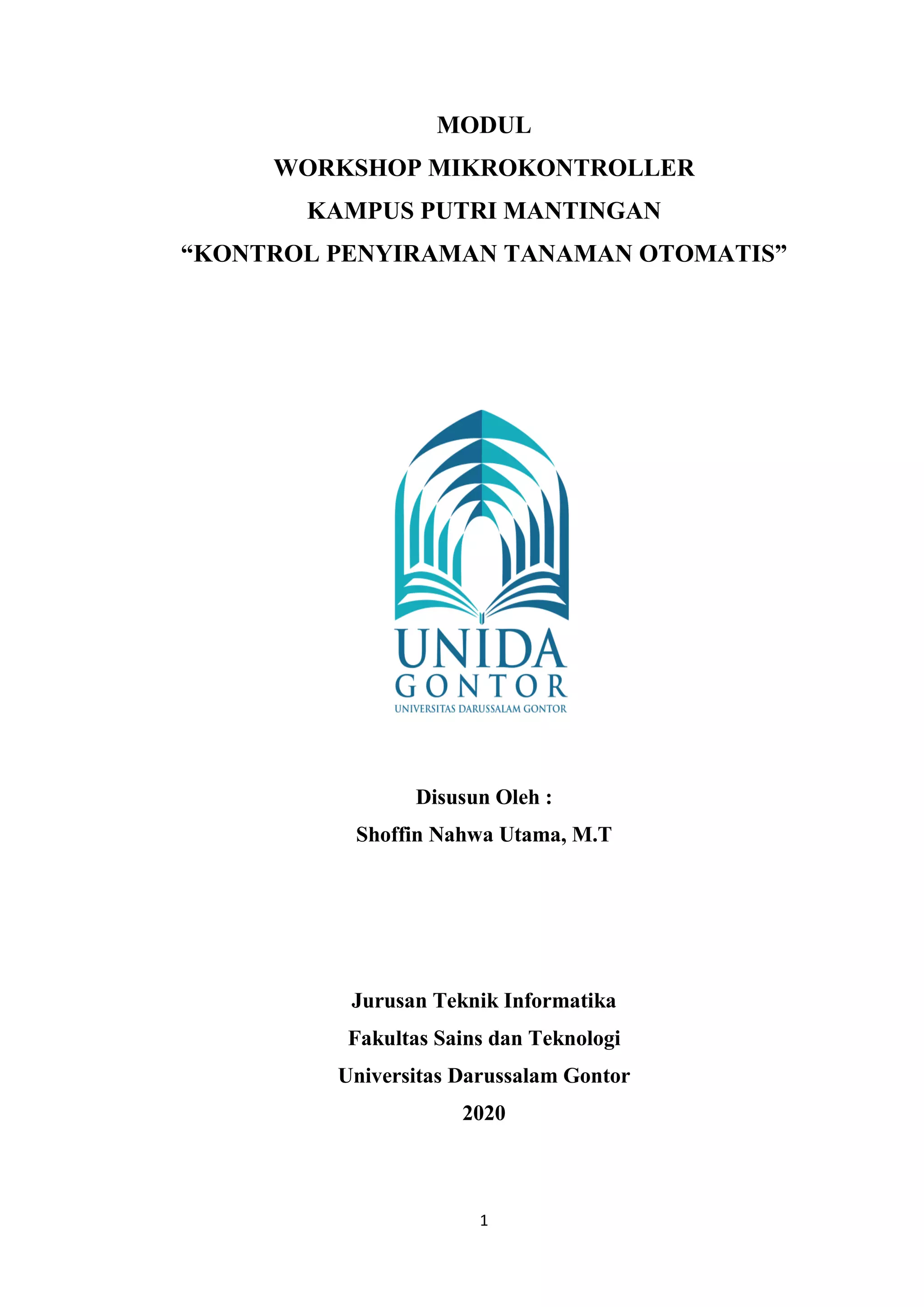 1
MODUL
WORKSHOP MIKROKONTROLLER
KAMPUS PUTRI MANTINGAN
“KONTROL PENYIRAMAN TANAMAN OTOMATIS”
Disusun Oleh :
Shoffin Nahwa Utama, M.T
Jurusan Teknik Informatika
Fakultas Sains dan Teknologi
Universitas Darussalam Gontor
2020
 