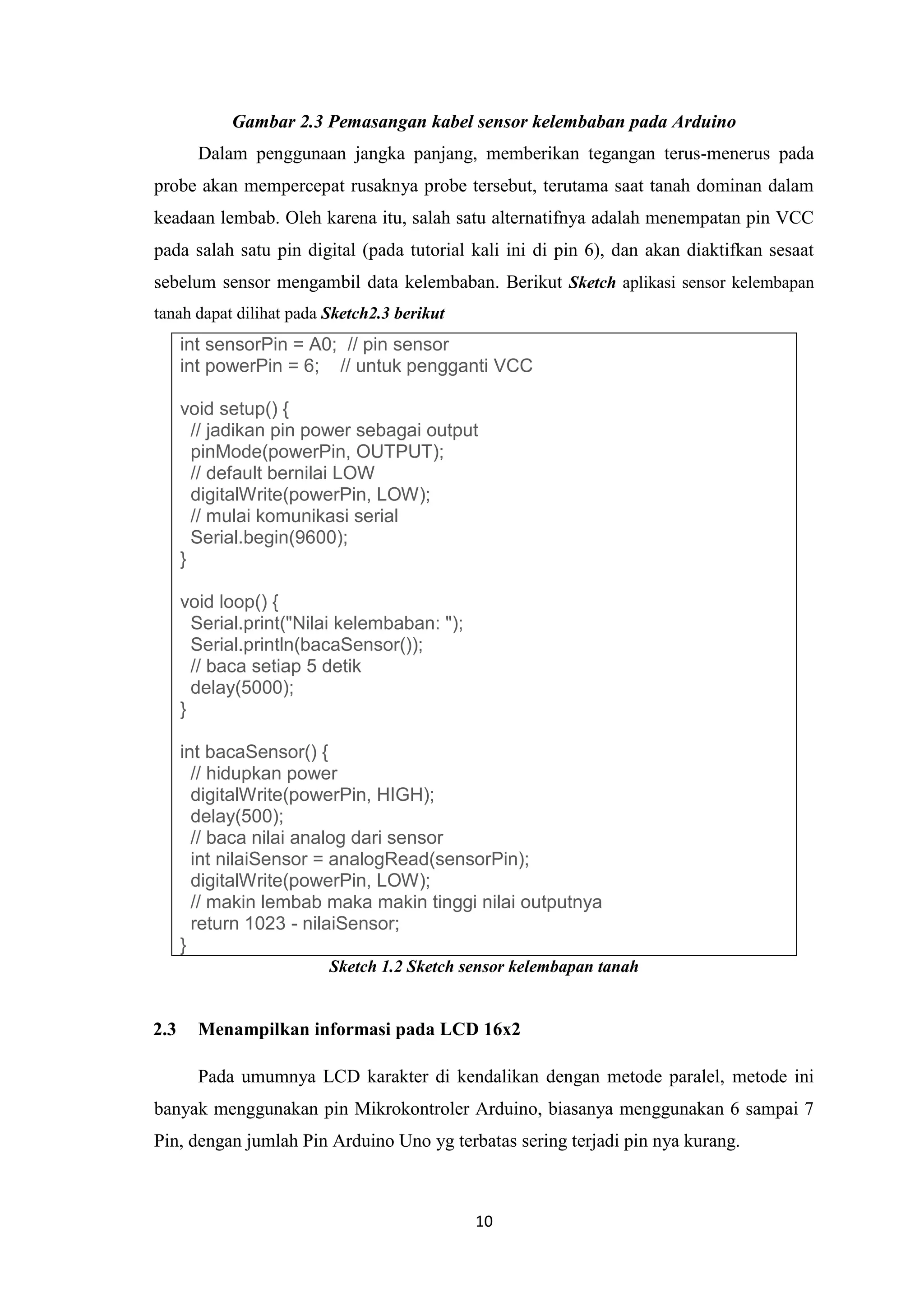 10
Gambar 2.3 Pemasangan kabel sensor kelembaban pada Arduino
Dalam penggunaan jangka panjang, memberikan tegangan terus-menerus pada
probe akan mempercepat rusaknya probe tersebut, terutama saat tanah dominan dalam
keadaan lembab. Oleh karena itu, salah satu alternatifnya adalah menempatan pin VCC
pada salah satu pin digital (pada tutorial kali ini di pin 6), dan akan diaktifkan sesaat
sebelum sensor mengambil data kelembaban. Berikut Sketch aplikasi sensor kelembapan
tanah dapat dilihat pada Sketch2.3 berikut
int sensorPin = A0; // pin sensor
int powerPin = 6; // untuk pengganti VCC
void setup() {
// jadikan pin power sebagai output
pinMode(powerPin, OUTPUT);
// default bernilai LOW
digitalWrite(powerPin, LOW);
// mulai komunikasi serial
Serial.begin(9600);
}
void loop() {
Serial.print("Nilai kelembaban: ");
Serial.println(bacaSensor());
// baca setiap 5 detik
delay(5000);
}
int bacaSensor() {
// hidupkan power
digitalWrite(powerPin, HIGH);
delay(500);
// baca nilai analog dari sensor
int nilaiSensor = analogRead(sensorPin);
digitalWrite(powerPin, LOW);
// makin lembab maka makin tinggi nilai outputnya
return 1023 - nilaiSensor;
}
Sketch 1.2 Sketch sensor kelembapan tanah
2.3 Menampilkan informasi pada LCD 16x2
Pada umumnya LCD karakter di kendalikan dengan metode paralel, metode ini
banyak menggunakan pin Mikrokontroler Arduino, biasanya menggunakan 6 sampai 7
Pin, dengan jumlah Pin Arduino Uno yg terbatas sering terjadi pin nya kurang.
 