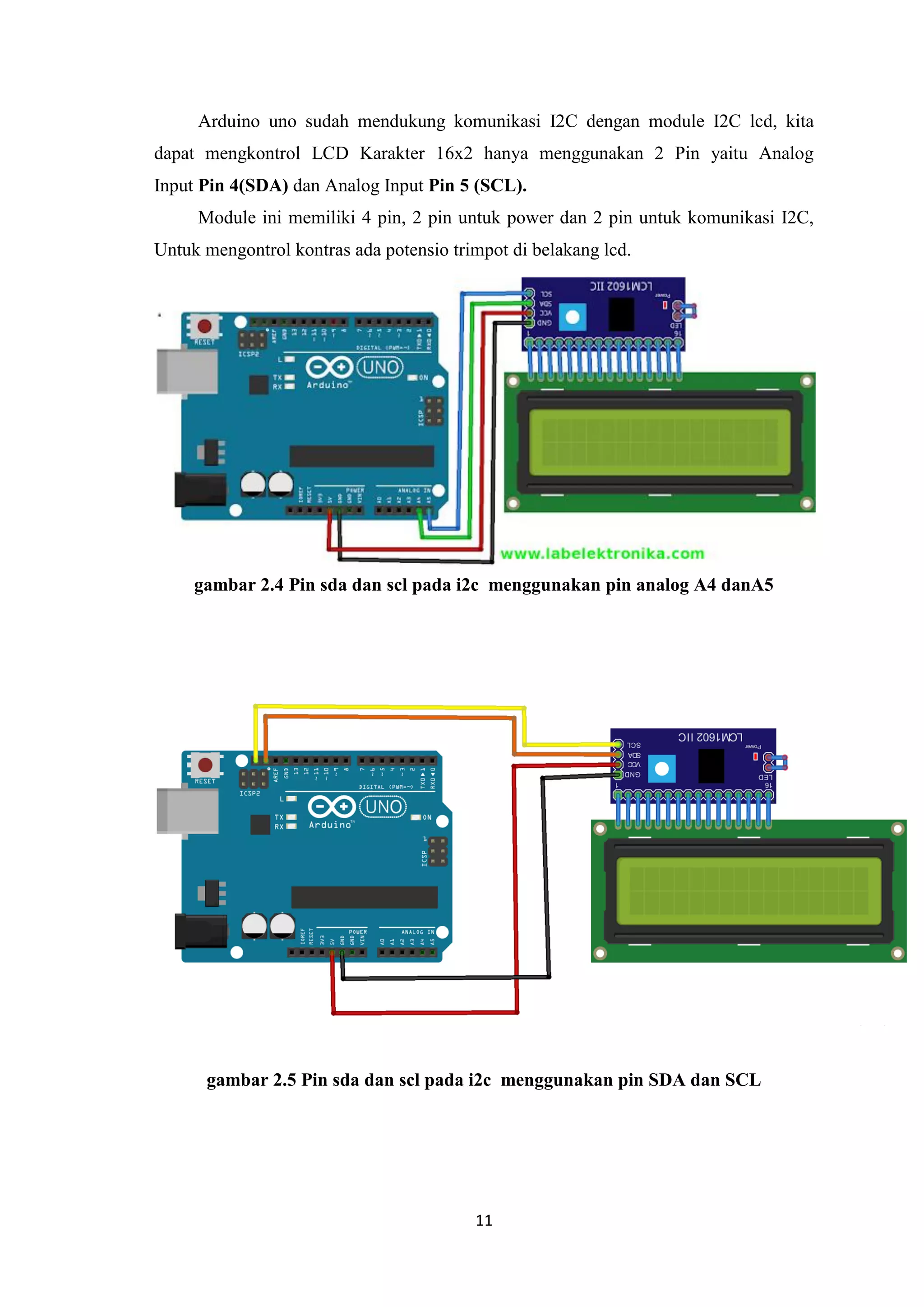 11
Arduino uno sudah mendukung komunikasi I2C dengan module I2C lcd, kita
dapat mengkontrol LCD Karakter 16x2 hanya menggunakan 2 Pin yaitu Analog
Input Pin 4(SDA) dan Analog Input Pin 5 (SCL).
Module ini memiliki 4 pin, 2 pin untuk power dan 2 pin untuk komunikasi I2C,
Untuk mengontrol kontras ada potensio trimpot di belakang lcd.
gambar 2.4 Pin sda dan scl pada i2c menggunakan pin analog A4 danA5
gambar 2.5 Pin sda dan scl pada i2c menggunakan pin SDA dan SCL
 