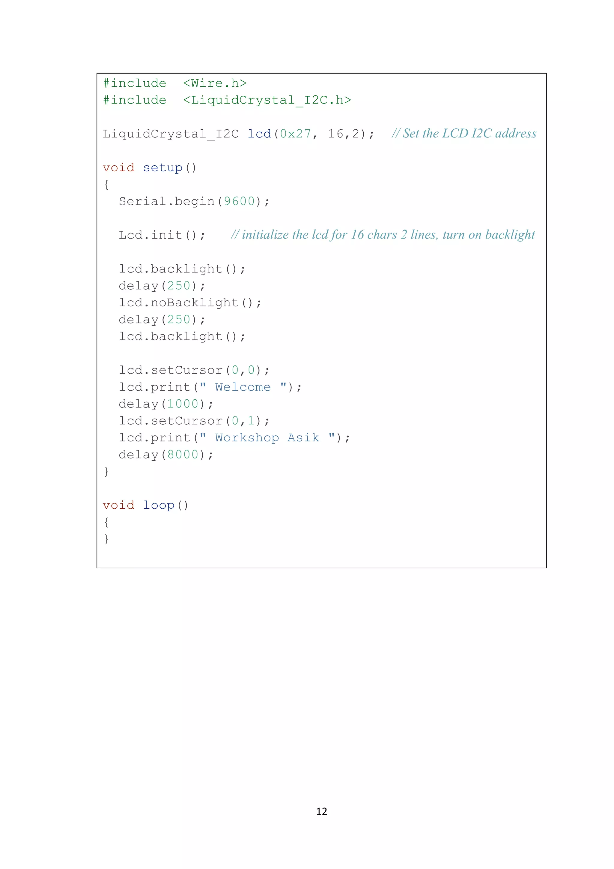12
#include <Wire.h>
#include <LiquidCrystal_I2C.h>
LiquidCrystal_I2C lcd(0x27, 16,2); // Set the LCD I2C address
void setup()
{
Serial.begin(9600);
Lcd.init(); // initialize the lcd for 16 chars 2 lines, turn on backlight
lcd.backlight();
delay(250);
lcd.noBacklight();
delay(250);
lcd.backlight();
lcd.setCursor(0,0);
lcd.print(" Welcome ");
delay(1000);
lcd.setCursor(0,1);
lcd.print(" Workshop Asik ");
delay(8000);
}
void loop()
{
}
 