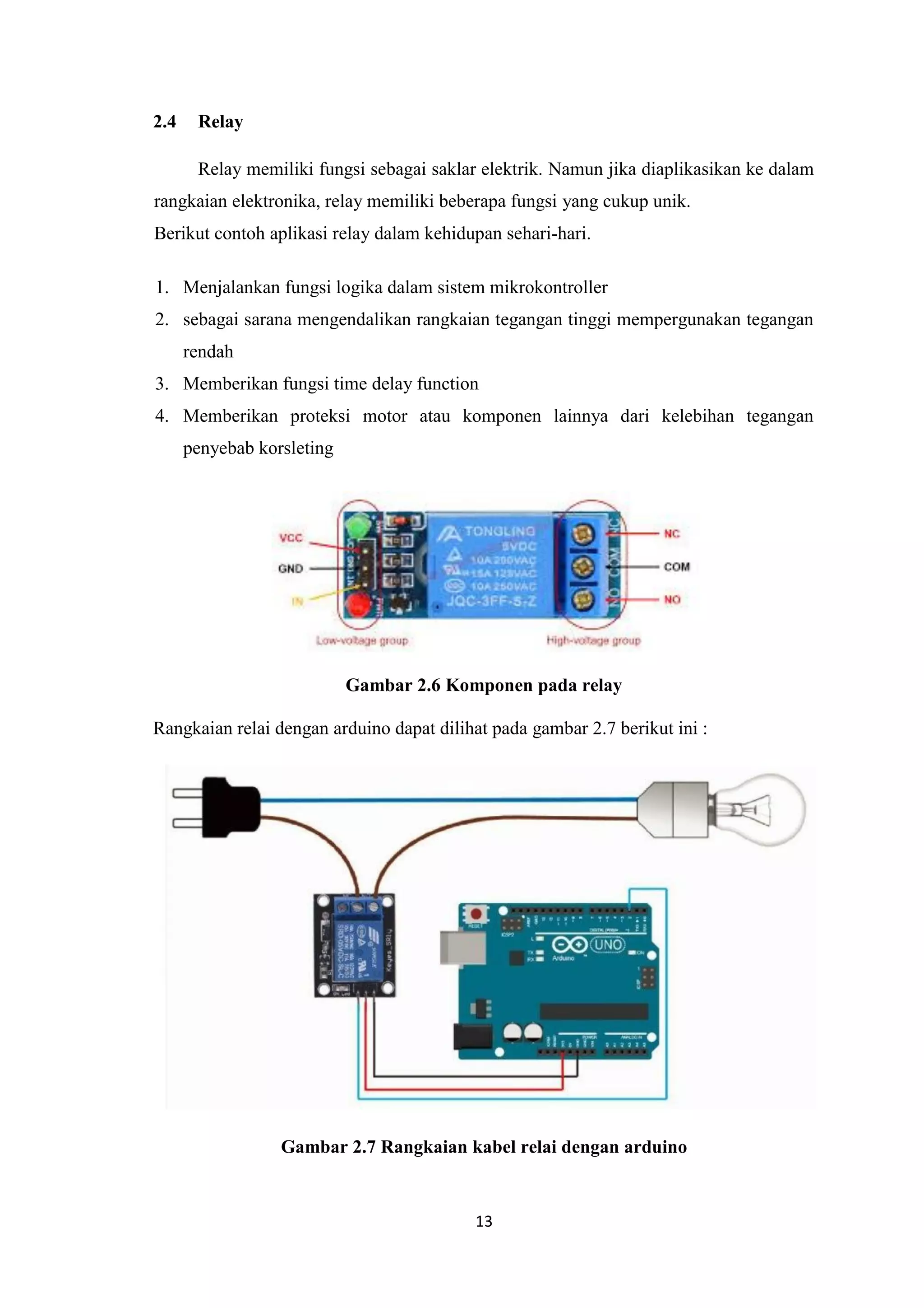 13
2.4 Relay
Relay memiliki fungsi sebagai saklar elektrik. Namun jika diaplikasikan ke dalam
rangkaian elektronika, relay memiliki beberapa fungsi yang cukup unik.
Berikut contoh aplikasi relay dalam kehidupan sehari-hari.
1. Menjalankan fungsi logika dalam sistem mikrokontroller
2. sebagai sarana mengendalikan rangkaian tegangan tinggi mempergunakan tegangan
rendah
3. Memberikan fungsi time delay function
4. Memberikan proteksi motor atau komponen lainnya dari kelebihan tegangan
penyebab korsleting
Gambar 2.6 Komponen pada relay
Rangkaian relai dengan arduino dapat dilihat pada gambar 2.7 berikut ini :
Gambar 2.7 Rangkaian kabel relai dengan arduino
 
