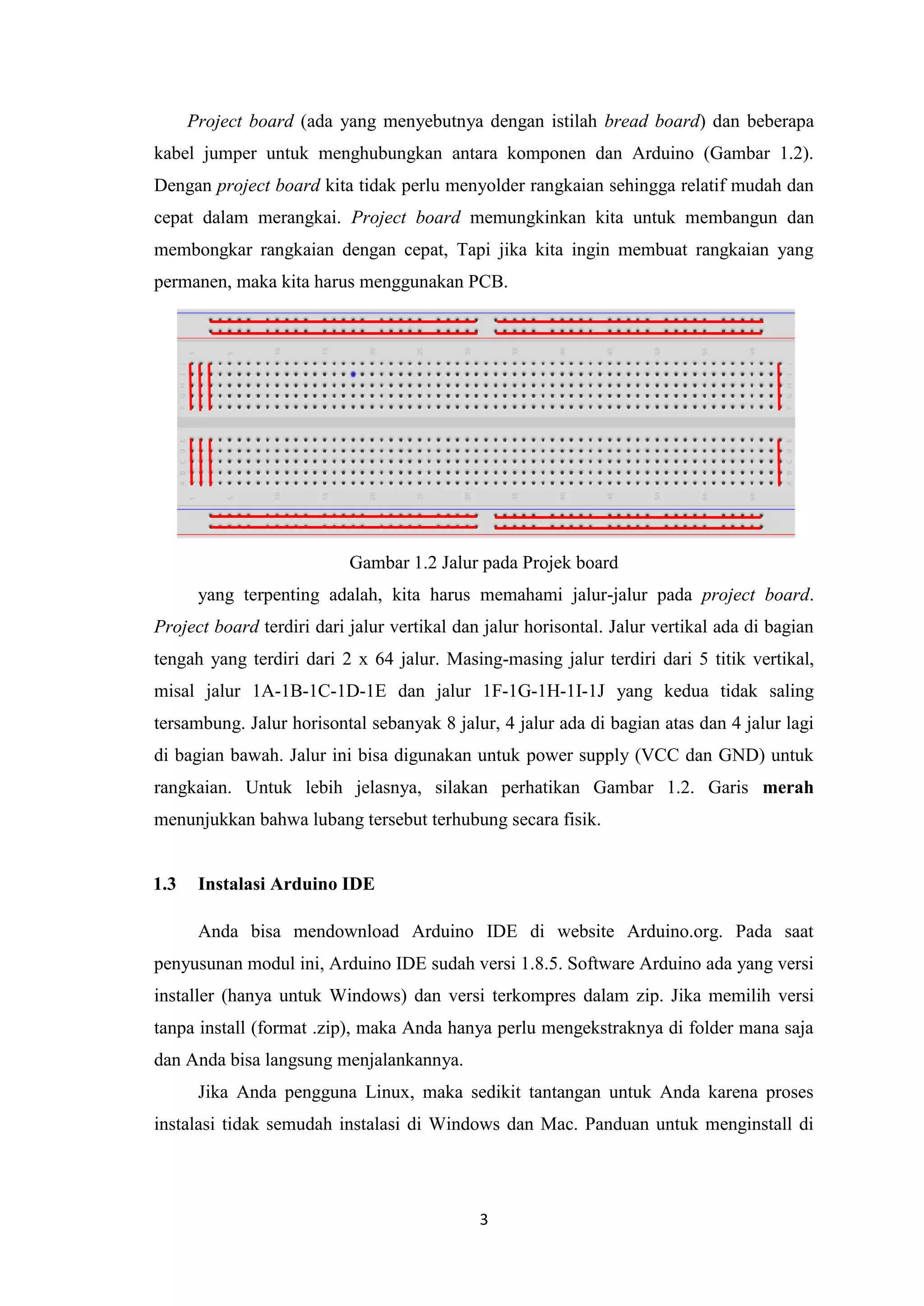 3
Project board (ada yang menyebutnya dengan istilah bread board) dan beberapa
kabel jumper untuk menghubungkan antara komponen dan Arduino (Gambar 1.2).
Dengan project board kita tidak perlu menyolder rangkaian sehingga relatif mudah dan
cepat dalam merangkai. Project board memungkinkan kita untuk membangun dan
membongkar rangkaian dengan cepat, Tapi jika kita ingin membuat rangkaian yang
permanen, maka kita harus menggunakan PCB.
Gambar 1.2 Jalur pada Projek board
yang terpenting adalah, kita harus memahami jalur-jalur pada project board.
Project board terdiri dari jalur vertikal dan jalur horisontal. Jalur vertikal ada di bagian
tengah yang terdiri dari 2 x 64 jalur. Masing-masing jalur terdiri dari 5 titik vertikal,
misal jalur 1A-1B-1C-1D-1E dan jalur 1F-1G-1H-1I-1J yang kedua tidak saling
tersambung. Jalur horisontal sebanyak 8 jalur, 4 jalur ada di bagian atas dan 4 jalur lagi
di bagian bawah. Jalur ini bisa digunakan untuk power supply (VCC dan GND) untuk
rangkaian. Untuk lebih jelasnya, silakan perhatikan Gambar 1.2. Garis merah
menunjukkan bahwa lubang tersebut terhubung secara fisik.
1.3 Instalasi Arduino IDE
Anda bisa mendownload Arduino IDE di website Arduino.org. Pada saat
penyusunan modul ini, Arduino IDE sudah versi 1.8.5. Software Arduino ada yang versi
installer (hanya untuk Windows) dan versi terkompres dalam zip. Jika memilih versi
tanpa install (format .zip), maka Anda hanya perlu mengekstraknya di folder mana saja
dan Anda bisa langsung menjalankannya.
Jika Anda pengguna Linux, maka sedikit tantangan untuk Anda karena proses
instalasi tidak semudah instalasi di Windows dan Mac. Panduan untuk menginstall di
 