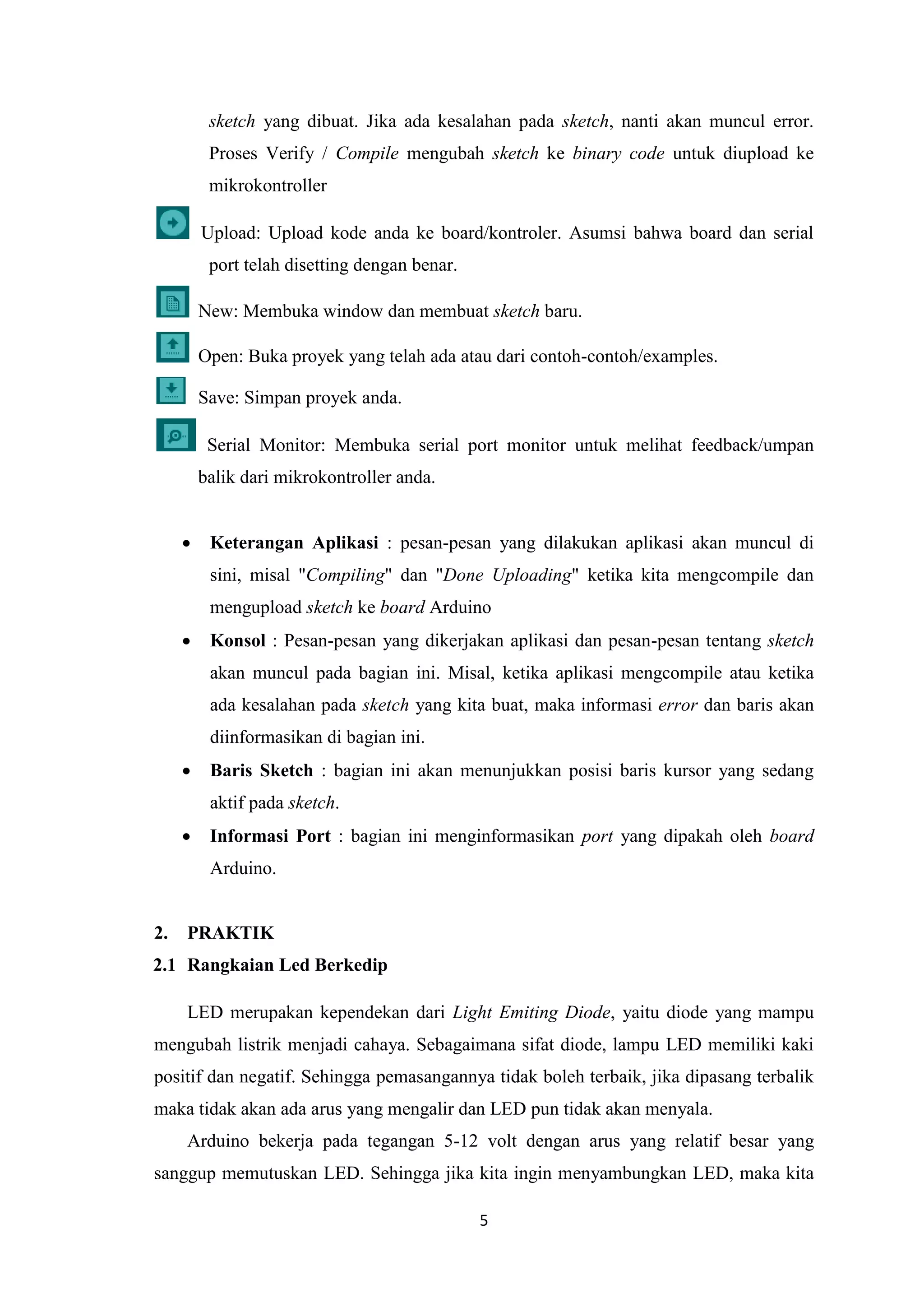 5
sketch yang dibuat. Jika ada kesalahan pada sketch, nanti akan muncul error.
Proses Verify / Compile mengubah sketch ke binary code untuk diupload ke
mikrokontroller
Upload: Upload kode anda ke board/kontroler. Asumsi bahwa board dan serial
port telah disetting dengan benar.
New: Membuka window dan membuat sketch baru.
Open: Buka proyek yang telah ada atau dari contoh-contoh/examples.
Save: Simpan proyek anda.
Serial Monitor: Membuka serial port monitor untuk melihat feedback/umpan
balik dari mikrokontroller anda.
 Keterangan Aplikasi : pesan-pesan yang dilakukan aplikasi akan muncul di
sini, misal "Compiling" dan "Done Uploading" ketika kita mengcompile dan
mengupload sketch ke board Arduino
 Konsol : Pesan-pesan yang dikerjakan aplikasi dan pesan-pesan tentang sketch
akan muncul pada bagian ini. Misal, ketika aplikasi mengcompile atau ketika
ada kesalahan pada sketch yang kita buat, maka informasi error dan baris akan
diinformasikan di bagian ini.
 Baris Sketch : bagian ini akan menunjukkan posisi baris kursor yang sedang
aktif pada sketch.
 Informasi Port : bagian ini menginformasikan port yang dipakah oleh board
Arduino.
2. PRAKTIK
2.1 Rangkaian Led Berkedip
LED merupakan kependekan dari Light Emiting Diode, yaitu diode yang mampu
mengubah listrik menjadi cahaya. Sebagaimana sifat diode, lampu LED memiliki kaki
positif dan negatif. Sehingga pemasangannya tidak boleh terbaik, jika dipasang terbalik
maka tidak akan ada arus yang mengalir dan LED pun tidak akan menyala.
Arduino bekerja pada tegangan 5-12 volt dengan arus yang relatif besar yang
sanggup memutuskan LED. Sehingga jika kita ingin menyambungkan LED, maka kita
 