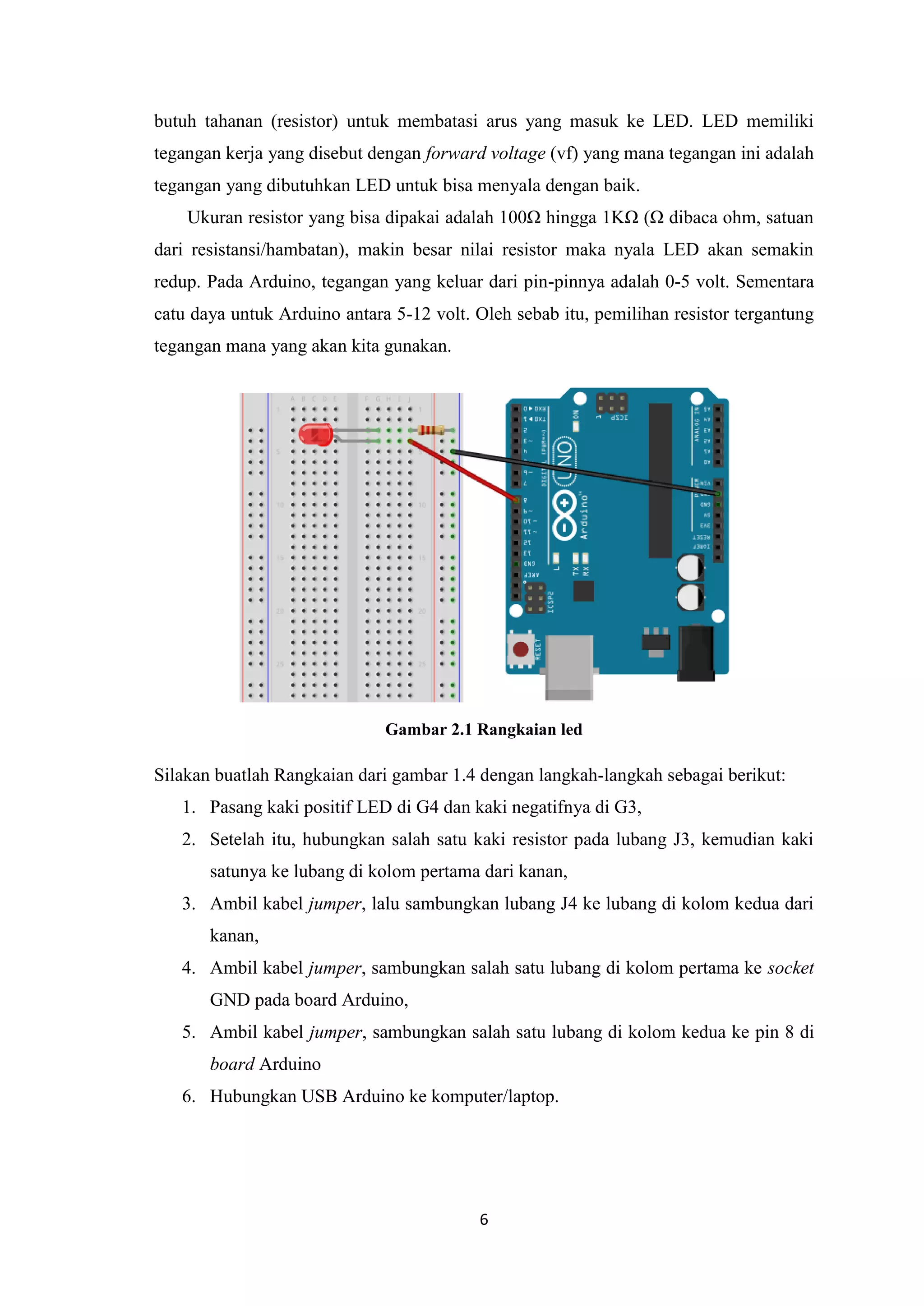 6
butuh tahanan (resistor) untuk membatasi arus yang masuk ke LED. LED memiliki
tegangan kerja yang disebut dengan forward voltage (vf) yang mana tegangan ini adalah
tegangan yang dibutuhkan LED untuk bisa menyala dengan baik.
Ukuran resistor yang bisa dipakai adalah 100Ω hingga 1KΩ (Ω dibaca ohm, satuan
dari resistansi/hambatan), makin besar nilai resistor maka nyala LED akan semakin
redup. Pada Arduino, tegangan yang keluar dari pin-pinnya adalah 0-5 volt. Sementara
catu daya untuk Arduino antara 5-12 volt. Oleh sebab itu, pemilihan resistor tergantung
tegangan mana yang akan kita gunakan.
Gambar 2.1 Rangkaian led
Silakan buatlah Rangkaian dari gambar 1.4 dengan langkah-langkah sebagai berikut:
1. Pasang kaki positif LED di G4 dan kaki negatifnya di G3,
2. Setelah itu, hubungkan salah satu kaki resistor pada lubang J3, kemudian kaki
satunya ke lubang di kolom pertama dari kanan,
3. Ambil kabel jumper, lalu sambungkan lubang J4 ke lubang di kolom kedua dari
kanan,
4. Ambil kabel jumper, sambungkan salah satu lubang di kolom pertama ke socket
GND pada board Arduino,
5. Ambil kabel jumper, sambungkan salah satu lubang di kolom kedua ke pin 8 di
board Arduino
6. Hubungkan USB Arduino ke komputer/laptop.
 