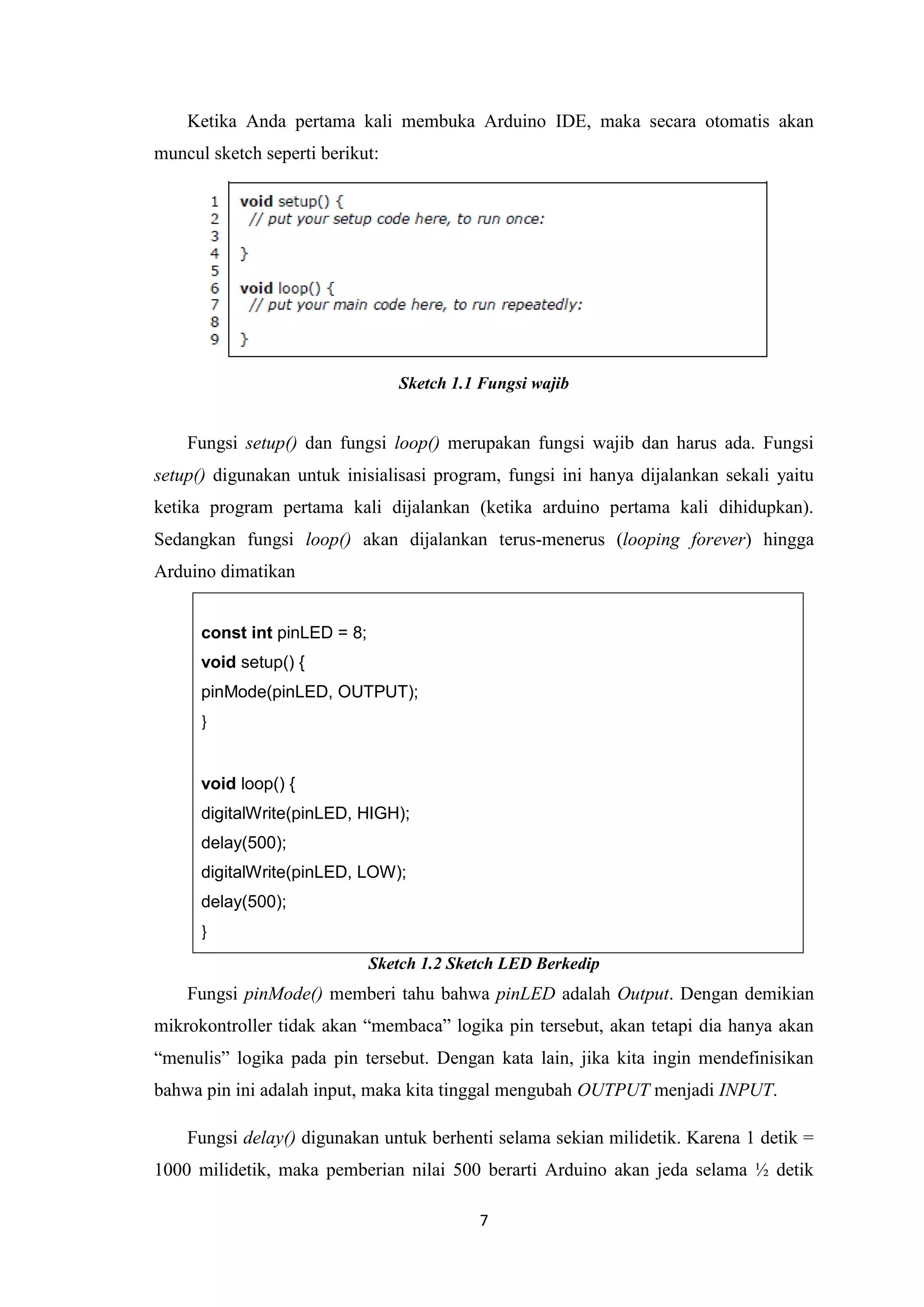 7
Ketika Anda pertama kali membuka Arduino IDE, maka secara otomatis akan
muncul sketch seperti berikut:
Sketch 1.1 Fungsi wajib
Fungsi setup() dan fungsi loop() merupakan fungsi wajib dan harus ada. Fungsi
setup() digunakan untuk inisialisasi program, fungsi ini hanya dijalankan sekali yaitu
ketika program pertama kali dijalankan (ketika arduino pertama kali dihidupkan).
Sedangkan fungsi loop() akan dijalankan terus-menerus (looping forever) hingga
Arduino dimatikan
const int pinLED = 8;
void setup() {
pinMode(pinLED, OUTPUT);
}
void loop() {
digitalWrite(pinLED, HIGH);
delay(500);
digitalWrite(pinLED, LOW);
delay(500);
}
Sketch 1.2 Sketch LED Berkedip
Fungsi pinMode() memberi tahu bahwa pinLED adalah Output. Dengan demikian
mikrokontroller tidak akan “membaca” logika pin tersebut, akan tetapi dia hanya akan
“menulis” logika pada pin tersebut. Dengan kata lain, jika kita ingin mendefinisikan
bahwa pin ini adalah input, maka kita tinggal mengubah OUTPUT menjadi INPUT.
Fungsi delay() digunakan untuk berhenti selama sekian milidetik. Karena 1 detik =
1000 milidetik, maka pemberian nilai 500 berarti Arduino akan jeda selama ½ detik
 