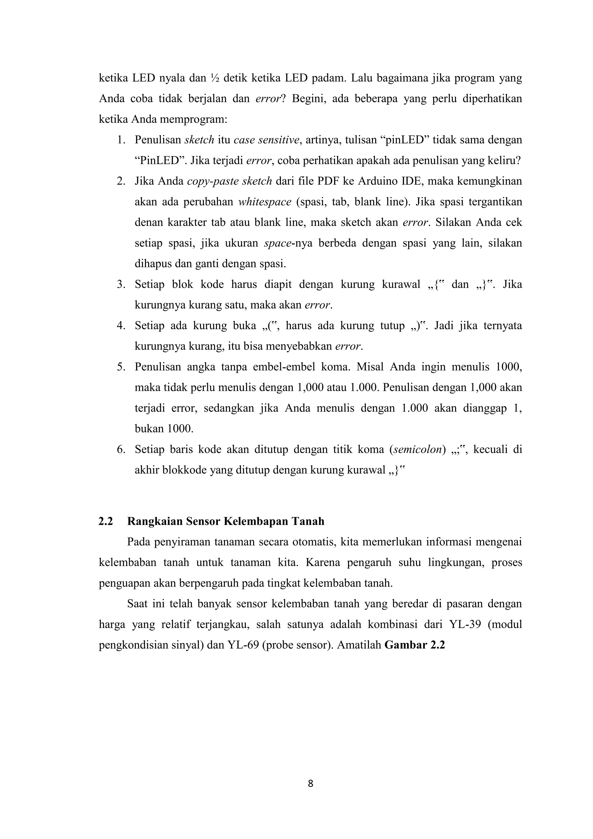 8
ketika LED nyala dan ½ detik ketika LED padam. Lalu bagaimana jika program yang
Anda coba tidak berjalan dan error? Begini, ada beberapa yang perlu diperhatikan
ketika Anda memprogram:
1. Penulisan sketch itu case sensitive, artinya, tulisan “pinLED” tidak sama dengan
“PinLED”. Jika terjadi error, coba perhatikan apakah ada penulisan yang keliru?
2. Jika Anda copy-paste sketch dari file PDF ke Arduino IDE, maka kemungkinan
akan ada perubahan whitespace (spasi, tab, blank line). Jika spasi tergantikan
denan karakter tab atau blank line, maka sketch akan error. Silakan Anda cek
setiap spasi, jika ukuran space-nya berbeda dengan spasi yang lain, silakan
dihapus dan ganti dengan spasi.
3. Setiap blok kode harus diapit dengan kurung kurawal „{‟ dan „}‟. Jika
kurungnya kurang satu, maka akan error.
4. Setiap ada kurung buka „(‟, harus ada kurung tutup „)‟. Jadi jika ternyata
kurungnya kurang, itu bisa menyebabkan error.
5. Penulisan angka tanpa embel-embel koma. Misal Anda ingin menulis 1000,
maka tidak perlu menulis dengan 1,000 atau 1.000. Penulisan dengan 1,000 akan
terjadi error, sedangkan jika Anda menulis dengan 1.000 akan dianggap 1,
bukan 1000.
6. Setiap baris kode akan ditutup dengan titik koma (semicolon) „;‟, kecuali di
akhir blokkode yang ditutup dengan kurung kurawal „}‟
2.2 Rangkaian Sensor Kelembapan Tanah
Pada penyiraman tanaman secara otomatis, kita memerlukan informasi mengenai
kelembaban tanah untuk tanaman kita. Karena pengaruh suhu lingkungan, proses
penguapan akan berpengaruh pada tingkat kelembaban tanah.
Saat ini telah banyak sensor kelembaban tanah yang beredar di pasaran dengan
harga yang relatif terjangkau, salah satunya adalah kombinasi dari YL-39 (modul
pengkondisian sinyal) dan YL-69 (probe sensor). Amatilah Gambar 2.2
 