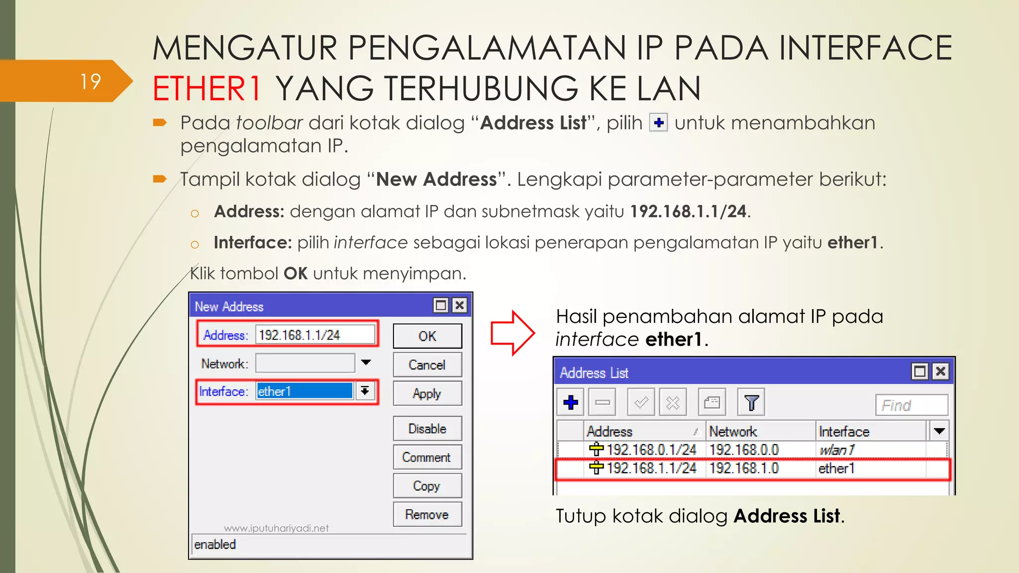 MENGATUR PENGALAMATAN IP PADA INTERFACE
ETHER1 YANG TERHUBUNG KE LAN
 Pada toolbar dari kotak dialog “Address List”, pilih untuk menambahkan
pengalamatan IP.
 Tampil kotak dialog “New Address”. Lengkapi parameter-parameter berikut:
o Address: dengan alamat IP dan subnetmask yaitu 192.168.1.1/24.
o Interface: pilih interface sebagai lokasi penerapan pengalamatan IP yaitu ether1.
Klik tombol OK untuk menyimpan.
Hasil penambahan alamat IP pada
interface ether1.
Tutup kotak dialog Address List.www.iputuhariyadi.net
19
 