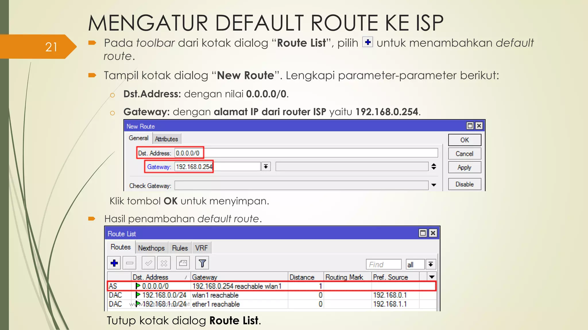 MENGATUR DEFAULT ROUTE KE ISP
 Pada toolbar dari kotak dialog “Route List”, pilih untuk menambahkan default
route.
 Tampil kotak dialog “New Route”. Lengkapi parameter-parameter berikut:
o Dst.Address: dengan nilai 0.0.0.0/0.
o Gateway: dengan alamat IP dari router ISP yaitu 192.168.0.254.
Klik tombol OK untuk menyimpan.
 Hasil penambahan default route.
Tutup kotak dialog Route List.
www.iputuhariyadi.net
21
 