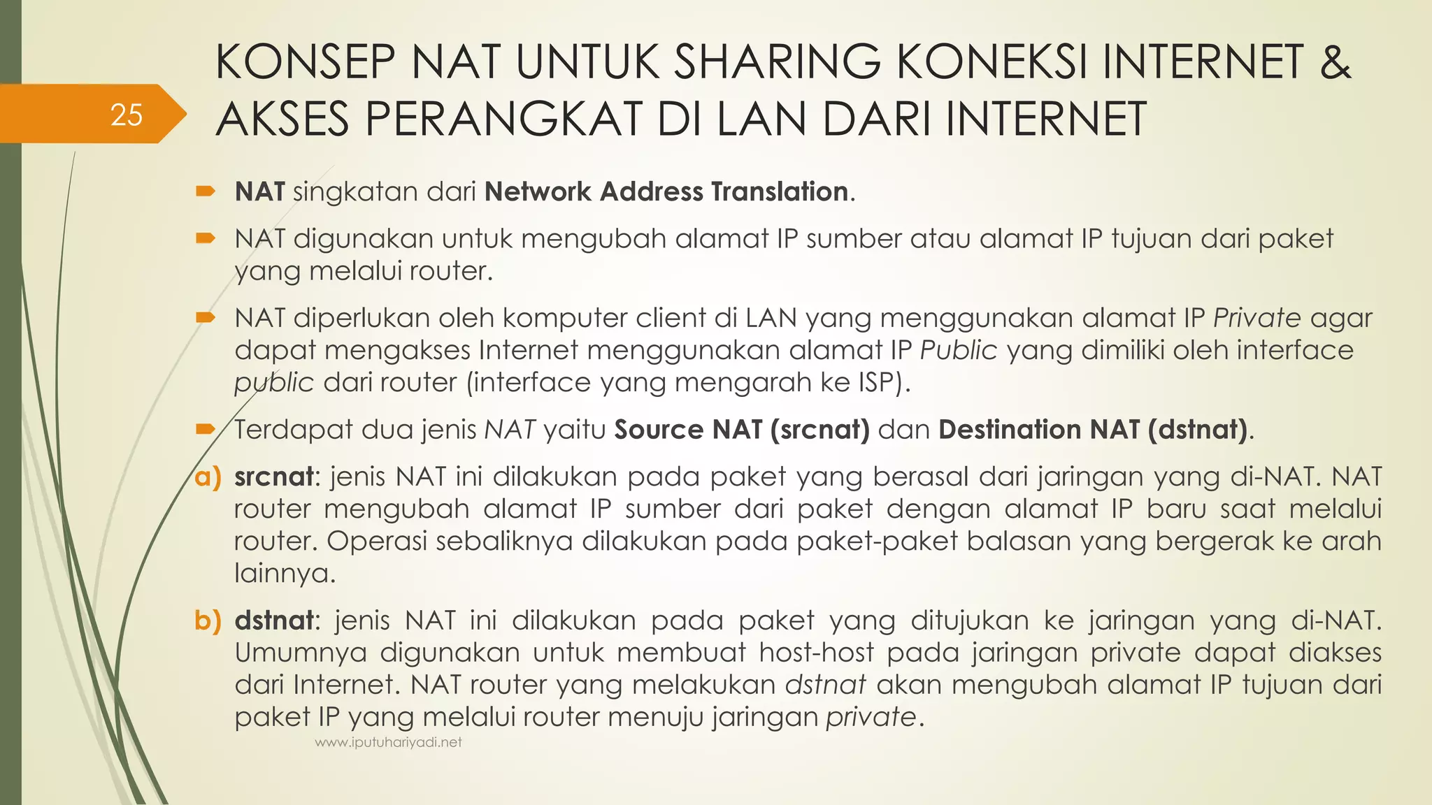 KONSEP NAT UNTUK SHARING KONEKSI INTERNET &
AKSES PERANGKAT DI LAN DARI INTERNET
 NAT singkatan dari Network Address Translation.
 NAT digunakan untuk mengubah alamat IP sumber atau alamat IP tujuan dari paket
yang melalui router.
 NAT diperlukan oleh komputer client di LAN yang menggunakan alamat IP Private agar
dapat mengakses Internet menggunakan alamat IP Public yang dimiliki oleh interface
public dari router (interface yang mengarah ke ISP).
 Terdapat dua jenis NAT yaitu Source NAT (srcnat) dan Destination NAT (dstnat).
a) srcnat: jenis NAT ini dilakukan pada paket yang berasal dari jaringan yang di-NAT. NAT
router mengubah alamat IP sumber dari paket dengan alamat IP baru saat melalui
router. Operasi sebaliknya dilakukan pada paket-paket balasan yang bergerak ke arah
lainnya.
b) dstnat: jenis NAT ini dilakukan pada paket yang ditujukan ke jaringan yang di-NAT.
Umumnya digunakan untuk membuat host-host pada jaringan private dapat diakses
dari Internet. NAT router yang melakukan dstnat akan mengubah alamat IP tujuan dari
paket IP yang melalui router menuju jaringan private.
www.iputuhariyadi.net
25
 