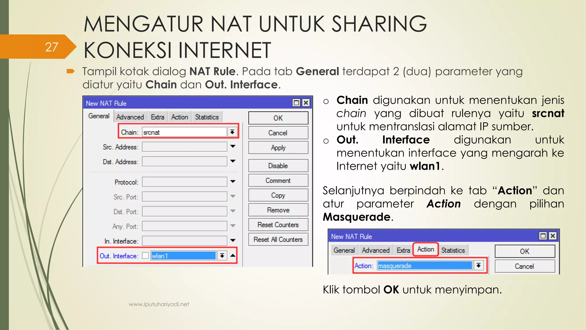 MENGATUR NAT UNTUK SHARING
KONEKSI INTERNET
 Tampil kotak dialog NAT Rule. Pada tab General terdapat 2 (dua) parameter yang
diatur yaitu Chain dan Out. Interface.
o Chain digunakan untuk menentukan jenis
chain yang dibuat rulenya yaitu srcnat
untuk mentranslasi alamat IP sumber.
o Out. Interface digunakan untuk
menentukan interface yang mengarah ke
Internet yaitu wlan1.
Selanjutnya berpindah ke tab “Action” dan
atur parameter Action dengan pilihan
Masquerade.
Klik tombol OK untuk menyimpan.
www.iputuhariyadi.net
27
 