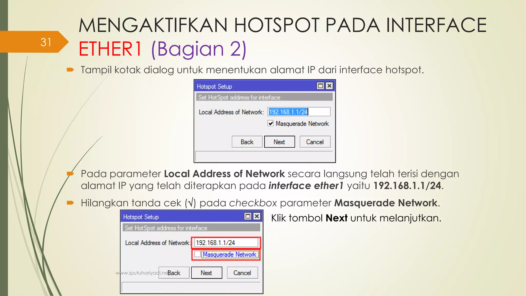 MENGAKTIFKAN HOTSPOT PADA INTERFACE
ETHER1 (Bagian 2)
 Tampil kotak dialog untuk menentukan alamat IP dari interface hotspot.
 Pada parameter Local Address of Network secara langsung telah terisi dengan
alamat IP yang telah diterapkan pada interface ether1 yaitu 192.168.1.1/24.
 Hilangkan tanda cek () pada checkbox parameter Masquerade Network.
Klik tombol Next untuk melanjutkan.
www.iputuhariyadi.net
31
 