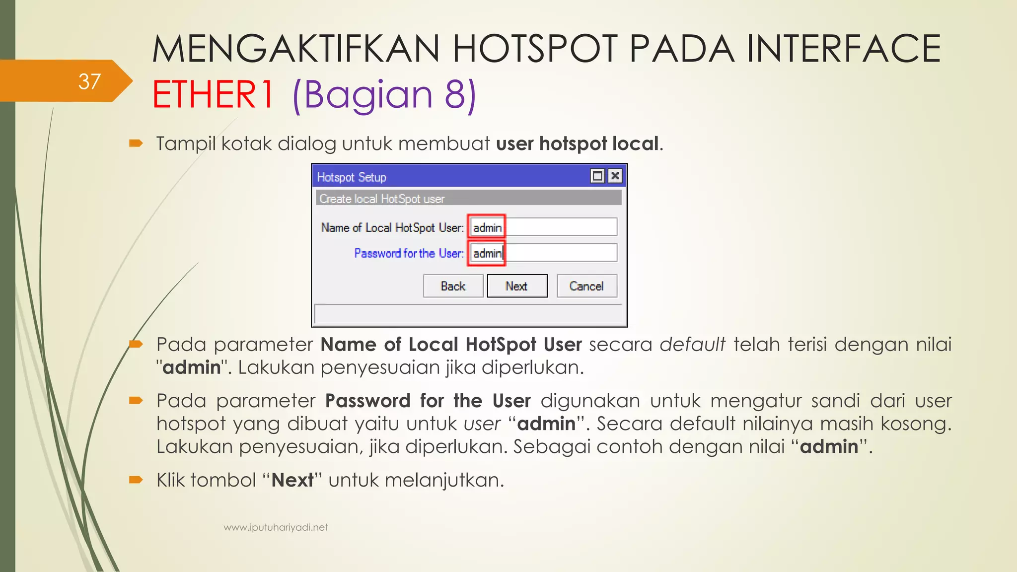 MENGAKTIFKAN HOTSPOT PADA INTERFACE
ETHER1 (Bagian 8)
 Tampil kotak dialog untuk membuat user hotspot local.
 Pada parameter Name of Local HotSpot User secara default telah terisi dengan nilai
"admin". Lakukan penyesuaian jika diperlukan.
 Pada parameter Password for the User digunakan untuk mengatur sandi dari user
hotspot yang dibuat yaitu untuk user “admin”. Secara default nilainya masih kosong.
Lakukan penyesuaian, jika diperlukan. Sebagai contoh dengan nilai “admin”.
 Klik tombol “Next” untuk melanjutkan.
www.iputuhariyadi.net
37
 