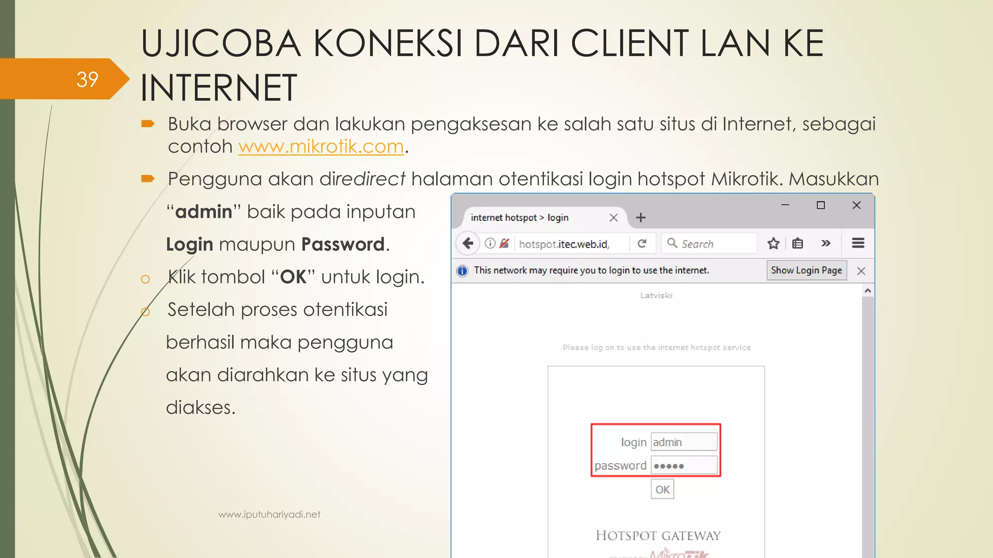 UJICOBA KONEKSI DARI CLIENT LAN KE
INTERNET
 Buka browser dan lakukan pengaksesan ke salah satu situs di Internet, sebagai
contoh www.mikrotik.com.
 Pengguna akan diredirect halaman otentikasi login hotspot Mikrotik. Masukkan
“admin” baik pada inputan
Login maupun Password.
o Klik tombol “OK” untuk login.
o Setelah proses otentikasi
berhasil maka pengguna
akan diarahkan ke situs yang
diakses.
www.iputuhariyadi.net
39
 