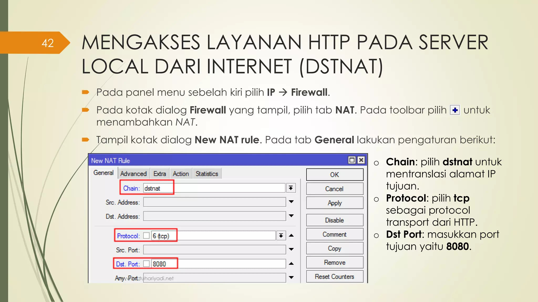 MENGAKSES LAYANAN HTTP PADA SERVER
LOCAL DARI INTERNET (DSTNAT)
 Pada panel menu sebelah kiri pilih IP  Firewall.
 Pada kotak dialog Firewall yang tampil, pilih tab NAT. Pada toolbar pilih untuk
menambahkan NAT.
 Tampil kotak dialog New NAT rule. Pada tab General lakukan pengaturan berikut:
o Chain: pilih dstnat untuk
mentranslasi alamat IP
tujuan.
o Protocol: pilih tcp
sebagai protocol
transport dari HTTP.
o Dst Port: masukkan port
tujuan yaitu 8080.
www.iputuhariyadi.net
42
 