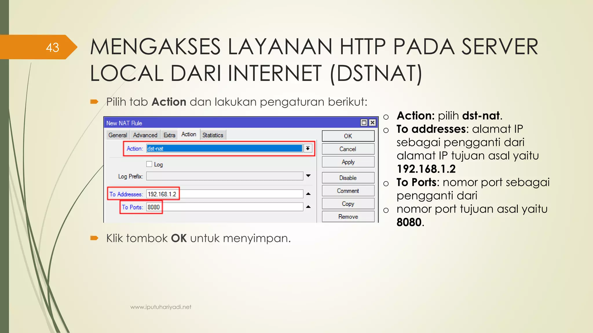 MENGAKSES LAYANAN HTTP PADA SERVER
LOCAL DARI INTERNET (DSTNAT)
 Pilih tab Action dan lakukan pengaturan berikut:
 Klik tombok OK untuk menyimpan.
o Action: pilih dst-nat.
o To addresses: alamat IP
sebagai pengganti dari
alamat IP tujuan asal yaitu
192.168.1.2
o To Ports: nomor port sebagai
pengganti dari
o nomor port tujuan asal yaitu
8080.
www.iputuhariyadi.net
43
 