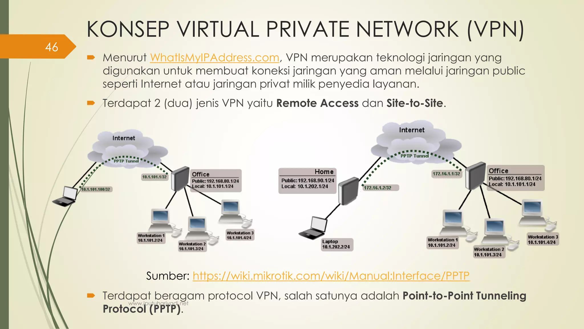 KONSEP VIRTUAL PRIVATE NETWORK (VPN)
 Menurut WhatIsMyIPAddress.com, VPN merupakan teknologi jaringan yang
digunakan untuk membuat koneksi jaringan yang aman melalui jaringan public
seperti Internet atau jaringan privat milik penyedia layanan.
 Terdapat 2 (dua) jenis VPN yaitu Remote Access dan Site-to-Site.
 Terdapat beragam protocol VPN, salah satunya adalah Point-to-Point Tunneling
Protocol (PPTP).
Sumber: https://wiki.mikrotik.com/wiki/Manual:Interface/PPTP
www.iputuhariyadi.net
46
 