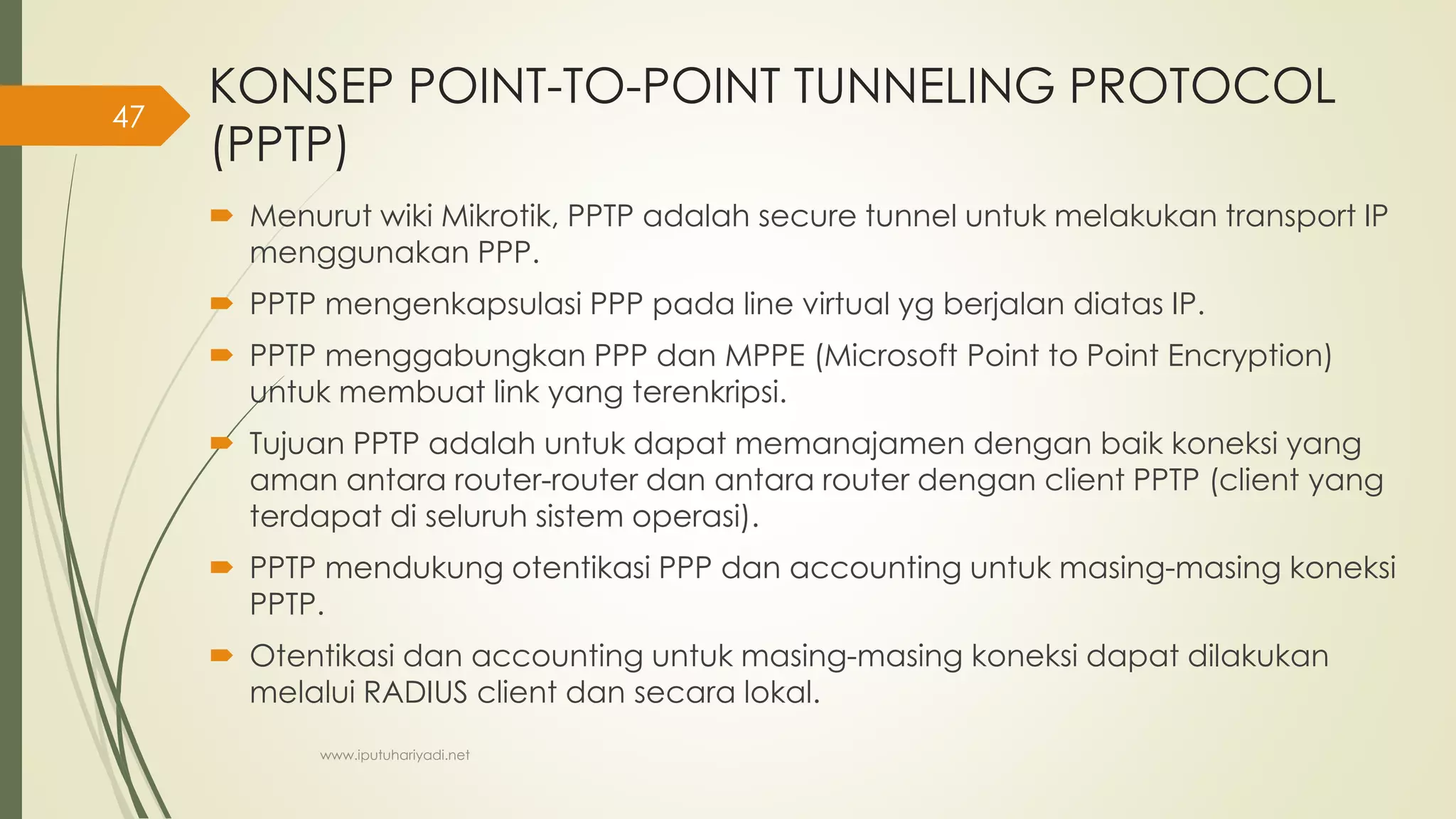 KONSEP POINT-TO-POINT TUNNELING PROTOCOL
(PPTP)
 Menurut wiki Mikrotik, PPTP adalah secure tunnel untuk melakukan transport IP
menggunakan PPP.
 PPTP mengenkapsulasi PPP pada line virtual yg berjalan diatas IP.
 PPTP menggabungkan PPP dan MPPE (Microsoft Point to Point Encryption)
untuk membuat link yang terenkripsi.
 Tujuan PPTP adalah untuk dapat memanajamen dengan baik koneksi yang
aman antara router-router dan antara router dengan client PPTP (client yang
terdapat di seluruh sistem operasi).
 PPTP mendukung otentikasi PPP dan accounting untuk masing-masing koneksi
PPTP.
 Otentikasi dan accounting untuk masing-masing koneksi dapat dilakukan
melalui RADIUS client dan secara lokal.
www.iputuhariyadi.net
47
 