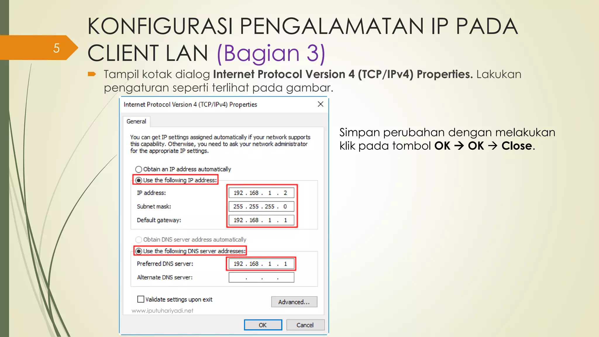 KONFIGURASI PENGALAMATAN IP PADA
CLIENT LAN (Bagian 3)
 Tampil kotak dialog Internet Protocol Version 4 (TCP/IPv4) Properties. Lakukan
pengaturan seperti terlihat pada gambar.
Simpan perubahan dengan melakukan
klik pada tombol OK  OK  Close.
www.iputuhariyadi.net
5
 