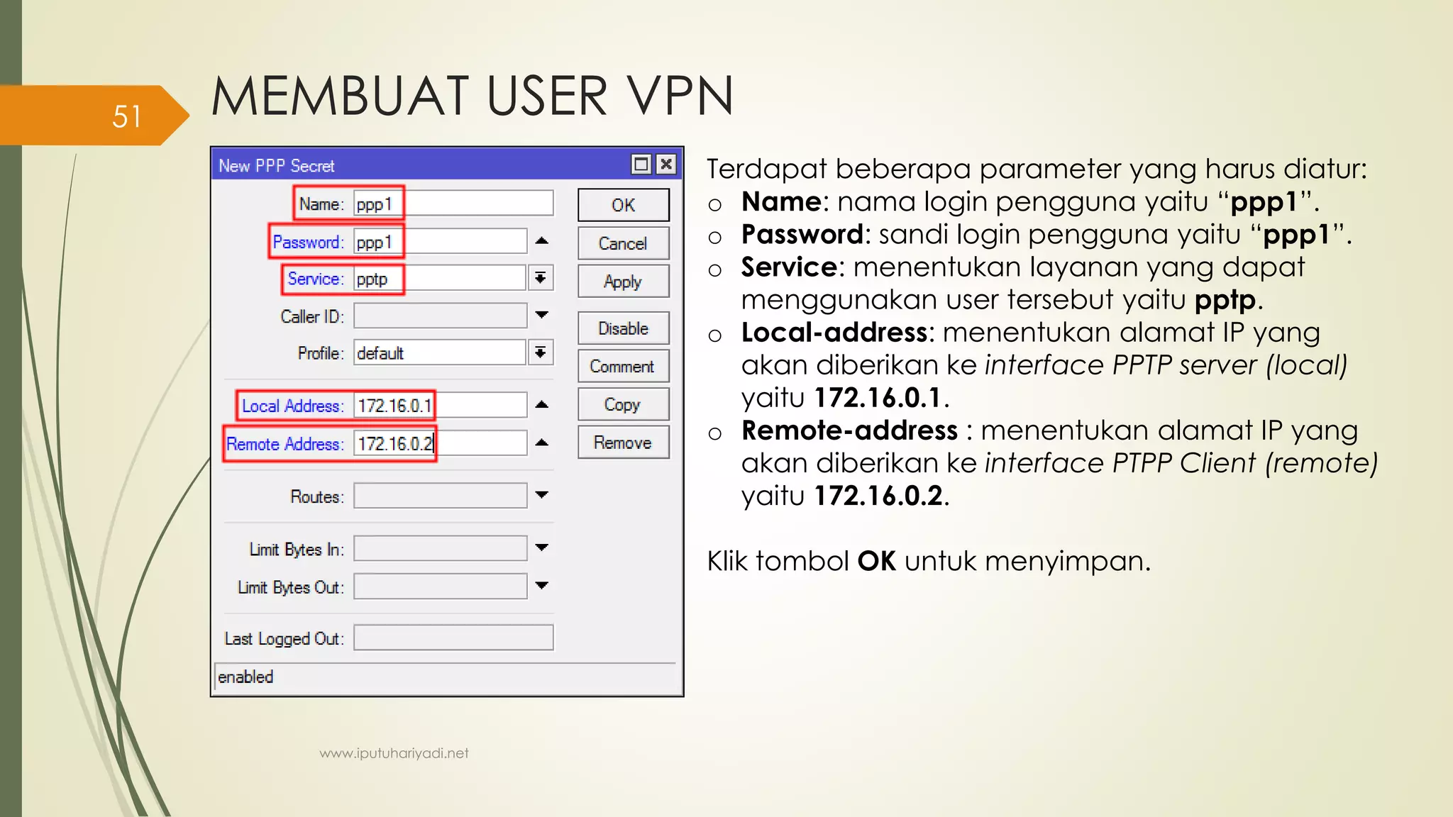 MEMBUAT USER VPN
Terdapat beberapa parameter yang harus diatur:
o Name: nama login pengguna yaitu “ppp1”.
o Password: sandi login pengguna yaitu “ppp1”.
o Service: menentukan layanan yang dapat
menggunakan user tersebut yaitu pptp.
o Local-address: menentukan alamat IP yang
akan diberikan ke interface PPTP server (local)
yaitu 172.16.0.1.
o Remote-address : menentukan alamat IP yang
akan diberikan ke interface PTPP Client (remote)
yaitu 172.16.0.2.
Klik tombol OK untuk menyimpan.
www.iputuhariyadi.net
51
 