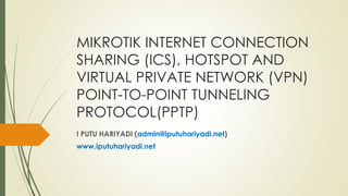 MIKROTIK INTERNET CONNECTION
SHARING (ICS), HOTSPOT AND
VIRTUAL PRIVATE NETWORK (VPN)
POINT-TO-POINT TUNNELING
PROTOCOL(PPTP)
I PUTU HARIYADI (admin@iputuhariyadi.net)
www.iputuhariyadi.net
 