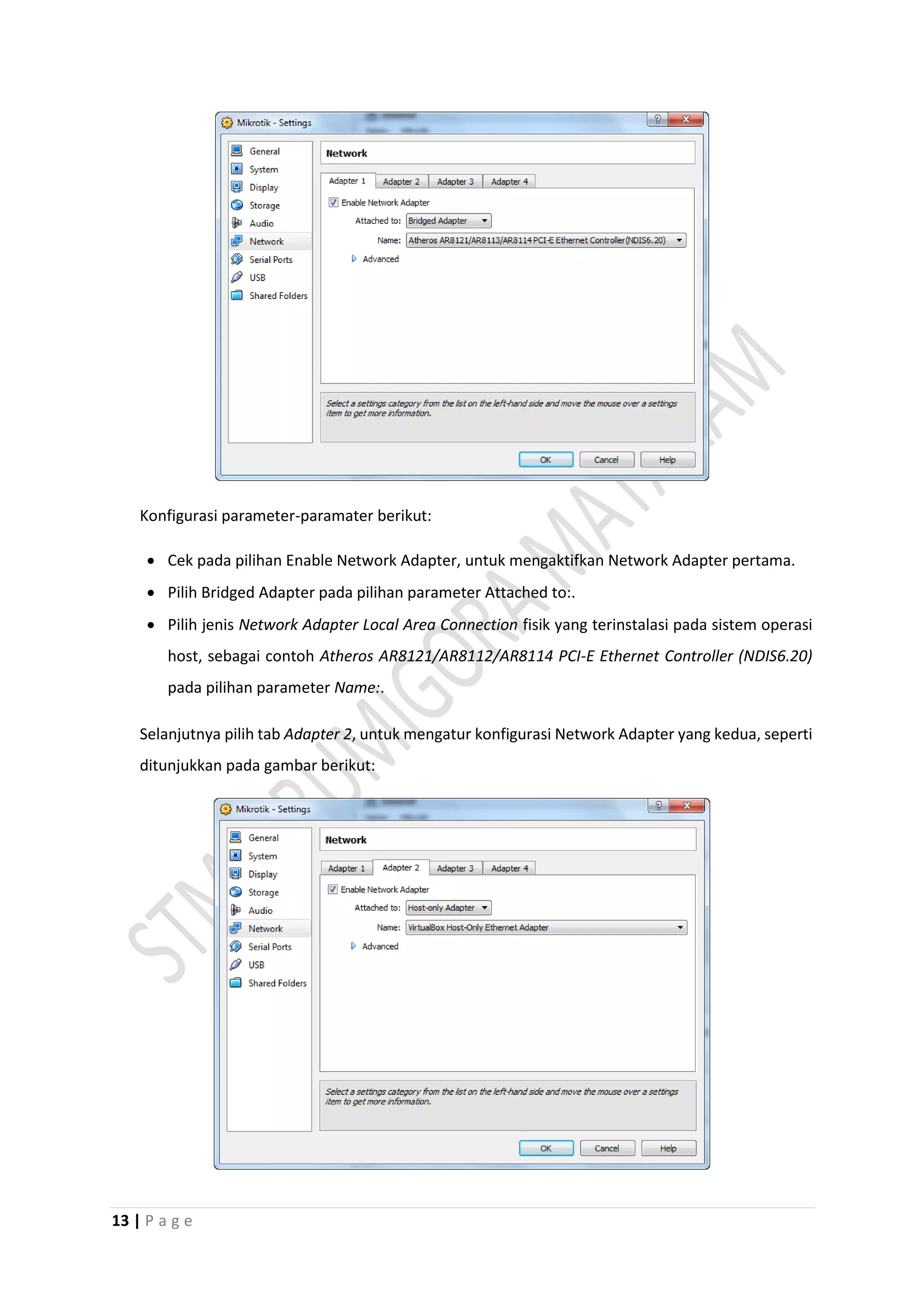 13 | P a g e
Konfigurasi parameter-paramater berikut:
 Cek pada pilihan Enable Network Adapter, untuk mengaktifkan Network Adapter pertama.
 Pilih Bridged Adapter pada pilihan parameter Attached to:.
 Pilih jenis Network Adapter Local Area Connection fisik yang terinstalasi pada sistem operasi
host, sebagai contoh Atheros AR8121/AR8112/AR8114 PCI-E Ethernet Controller (NDIS6.20)
pada pilihan parameter Name:.
Selanjutnya pilih tab Adapter 2, untuk mengatur konfigurasi Network Adapter yang kedua, seperti
ditunjukkan pada gambar berikut:
 
