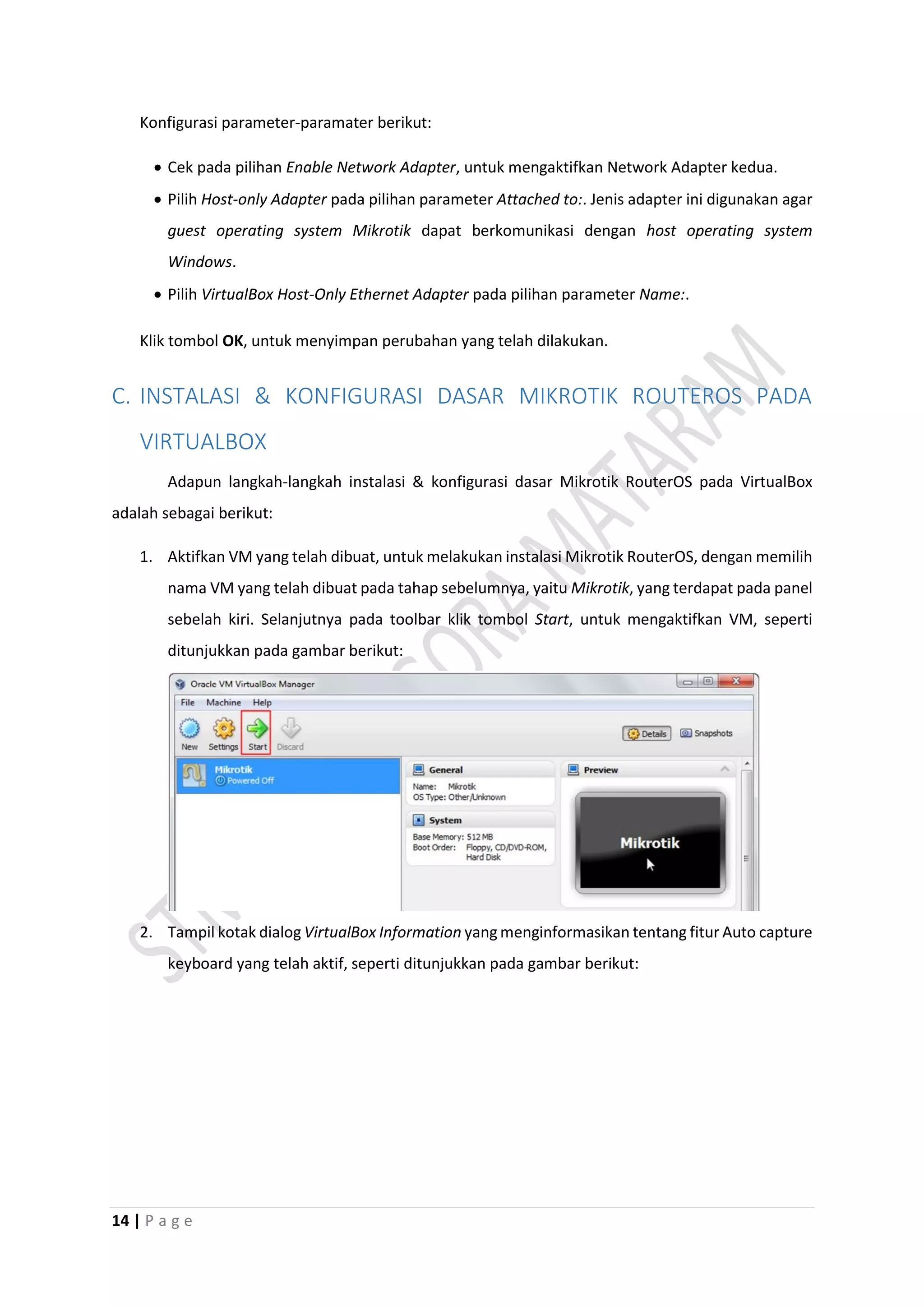 14 | P a g e
Konfigurasi parameter-paramater berikut:
 Cek pada pilihan Enable Network Adapter, untuk mengaktifkan Network Adapter kedua.
 Pilih Host-only Adapter pada pilihan parameter Attached to:. Jenis adapter ini digunakan agar
guest operating system Mikrotik dapat berkomunikasi dengan host operating system
Windows.
 Pilih VirtualBox Host-Only Ethernet Adapter pada pilihan parameter Name:.
Klik tombol OK, untuk menyimpan perubahan yang telah dilakukan.
C. INSTALASI & KONFIGURASI DASAR MIKROTIK ROUTEROS PADA
VIRTUALBOX
Adapun langkah-langkah instalasi & konfigurasi dasar Mikrotik RouterOS pada VirtualBox
adalah sebagai berikut:
1. Aktifkan VM yang telah dibuat, untuk melakukan instalasi Mikrotik RouterOS, dengan memilih
nama VM yang telah dibuat pada tahap sebelumnya, yaitu Mikrotik, yang terdapat pada panel
sebelah kiri. Selanjutnya pada toolbar klik tombol Start, untuk mengaktifkan VM, seperti
ditunjukkan pada gambar berikut:
2. Tampil kotak dialog VirtualBox Information yang menginformasikan tentang fitur Auto capture
keyboard yang telah aktif, seperti ditunjukkan pada gambar berikut:
 