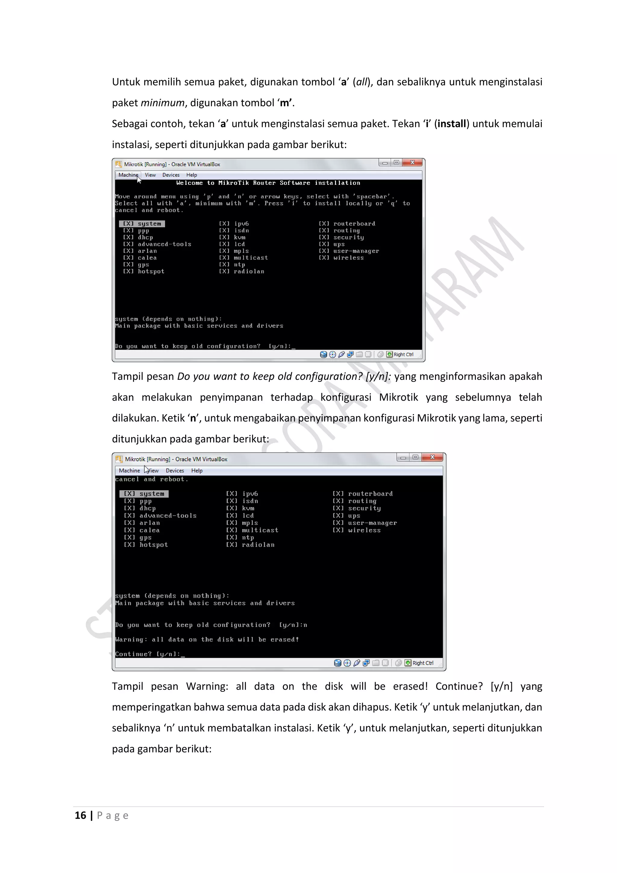 16 | P a g e
Untuk memilih semua paket, digunakan tombol ‘a’ (all), dan sebaliknya untuk menginstalasi
paket minimum, digunakan tombol ‘m’.
Sebagai contoh, tekan ‘a’ untuk menginstalasi semua paket. Tekan ‘i’ (install) untuk memulai
instalasi, seperti ditunjukkan pada gambar berikut:
Tampil pesan Do you want to keep old configuration? [y/n]: yang menginformasikan apakah
akan melakukan penyimpanan terhadap konfigurasi Mikrotik yang sebelumnya telah
dilakukan. Ketik ‘n’, untuk mengabaikan penyimpanan konfigurasi Mikrotik yang lama, seperti
ditunjukkan pada gambar berikut:
Tampil pesan Warning: all data on the disk will be erased! Continue? [y/n] yang
memperingatkan bahwa semua data pada disk akan dihapus. Ketik ‘y’ untuk melanjutkan, dan
sebaliknya ‘n’ untuk membatalkan instalasi. Ketik ‘y’, untuk melanjutkan, seperti ditunjukkan
pada gambar berikut:
 