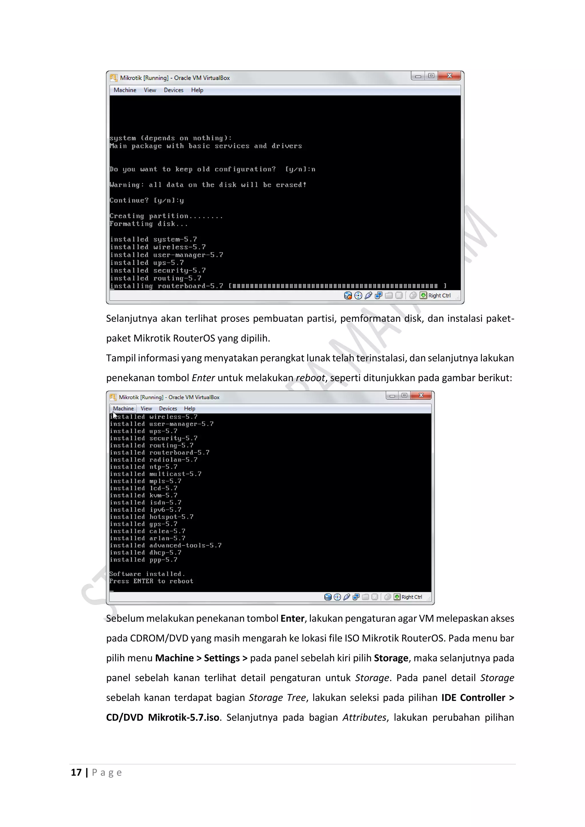17 | P a g e
Selanjutnya akan terlihat proses pembuatan partisi, pemformatan disk, dan instalasi paket-
paket Mikrotik RouterOS yang dipilih.
Tampil informasi yang menyatakan perangkat lunak telah terinstalasi, dan selanjutnya lakukan
penekanan tombol Enter untuk melakukan reboot, seperti ditunjukkan pada gambar berikut:
Sebelum melakukan penekanan tombol Enter, lakukan pengaturan agar VM melepaskan akses
pada CDROM/DVD yang masih mengarah ke lokasi file ISO Mikrotik RouterOS. Pada menu bar
pilih menu Machine > Settings > pada panel sebelah kiri pilih Storage, maka selanjutnya pada
panel sebelah kanan terlihat detail pengaturan untuk Storage. Pada panel detail Storage
sebelah kanan terdapat bagian Storage Tree, lakukan seleksi pada pilihan IDE Controller >
CD/DVD Mikrotik-5.7.iso. Selanjutnya pada bagian Attributes, lakukan perubahan pilihan
 