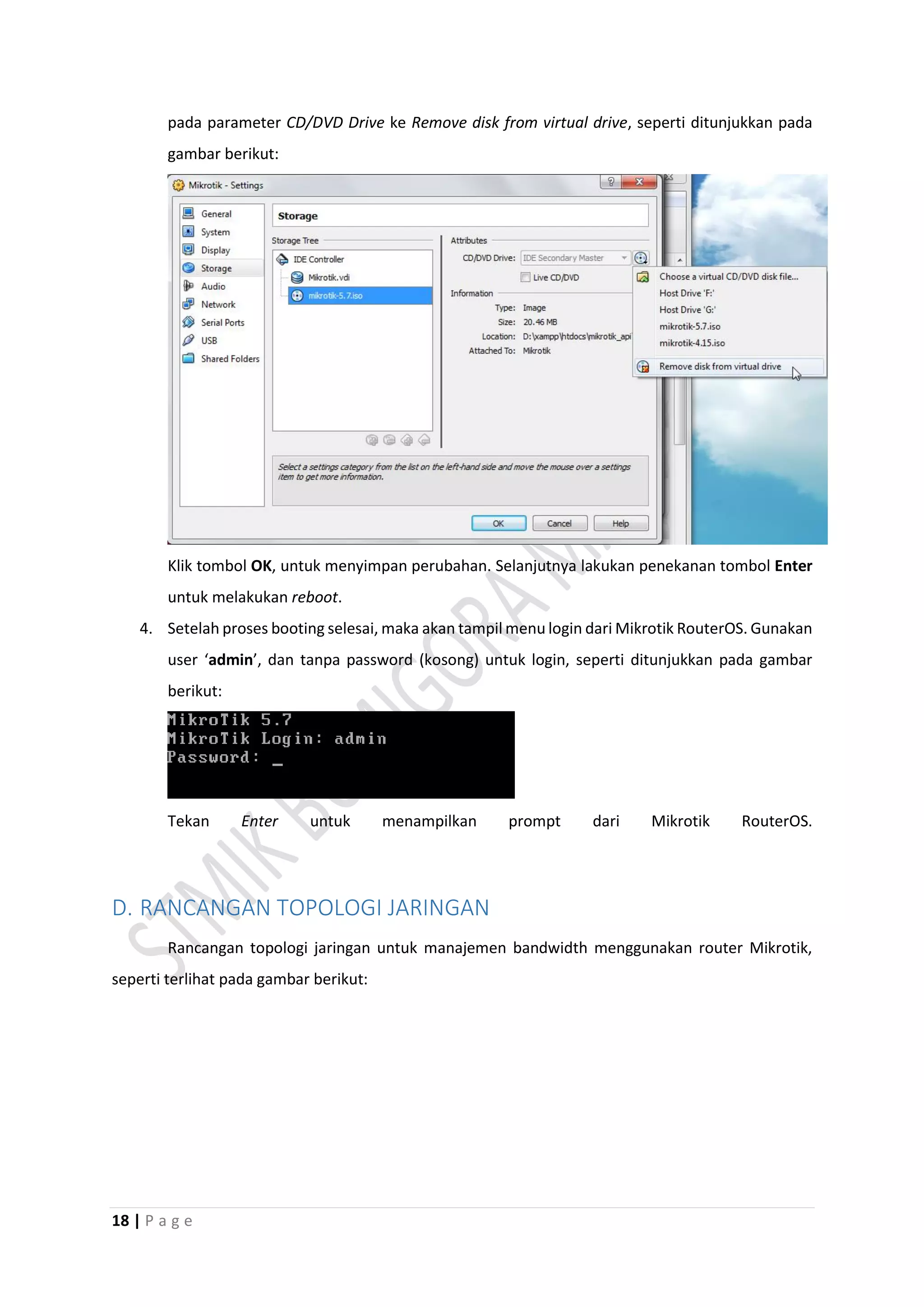18 | P a g e
pada parameter CD/DVD Drive ke Remove disk from virtual drive, seperti ditunjukkan pada
gambar berikut:
Klik tombol OK, untuk menyimpan perubahan. Selanjutnya lakukan penekanan tombol Enter
untuk melakukan reboot.
4. Setelah proses booting selesai, maka akan tampil menu login dari Mikrotik RouterOS. Gunakan
user ‘admin’, dan tanpa password (kosong) untuk login, seperti ditunjukkan pada gambar
berikut:
Tekan Enter untuk menampilkan prompt dari Mikrotik RouterOS.
D. RANCANGAN TOPOLOGI JARINGAN
Rancangan topologi jaringan untuk manajemen bandwidth menggunakan router Mikrotik,
seperti terlihat pada gambar berikut:
 