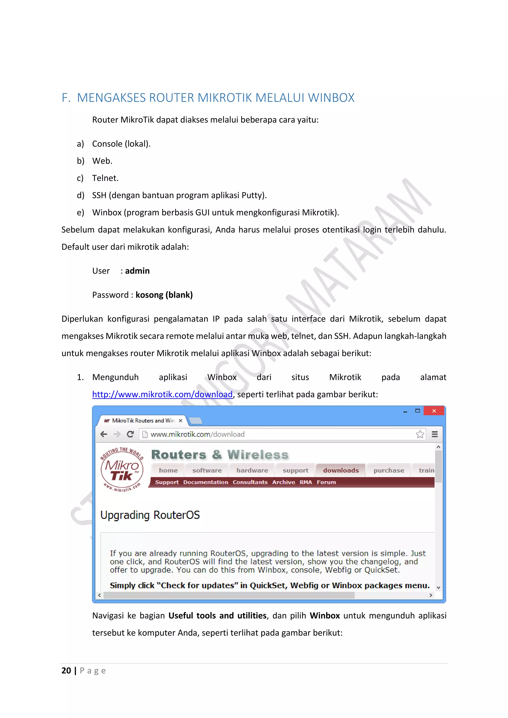 20 | P a g e
F. MENGAKSES ROUTER MIKROTIK MELALUI WINBOX
Router MikroTik dapat diakses melalui beberapa cara yaitu:
a) Console (lokal).
b) Web.
c) Telnet.
d) SSH (dengan bantuan program aplikasi Putty).
e) Winbox (program berbasis GUI untuk mengkonfigurasi Mikrotik).
Sebelum dapat melakukan konfigurasi, Anda harus melalui proses otentikasi login terlebih dahulu.
Default user dari mikrotik adalah:
User : admin
Password : kosong (blank)
Diperlukan konfigurasi pengalamatan IP pada salah satu interface dari Mikrotik, sebelum dapat
mengakses Mikrotik secara remote melalui antar muka web, telnet, dan SSH. Adapun langkah-langkah
untuk mengakses router Mikrotik melalui aplikasi Winbox adalah sebagai berikut:
1. Mengunduh aplikasi Winbox dari situs Mikrotik pada alamat
http://www.mikrotik.com/download, seperti terlihat pada gambar berikut:
Navigasi ke bagian Useful tools and utilities, dan pilih Winbox untuk mengunduh aplikasi
tersebut ke komputer Anda, seperti terlihat pada gambar berikut:
 