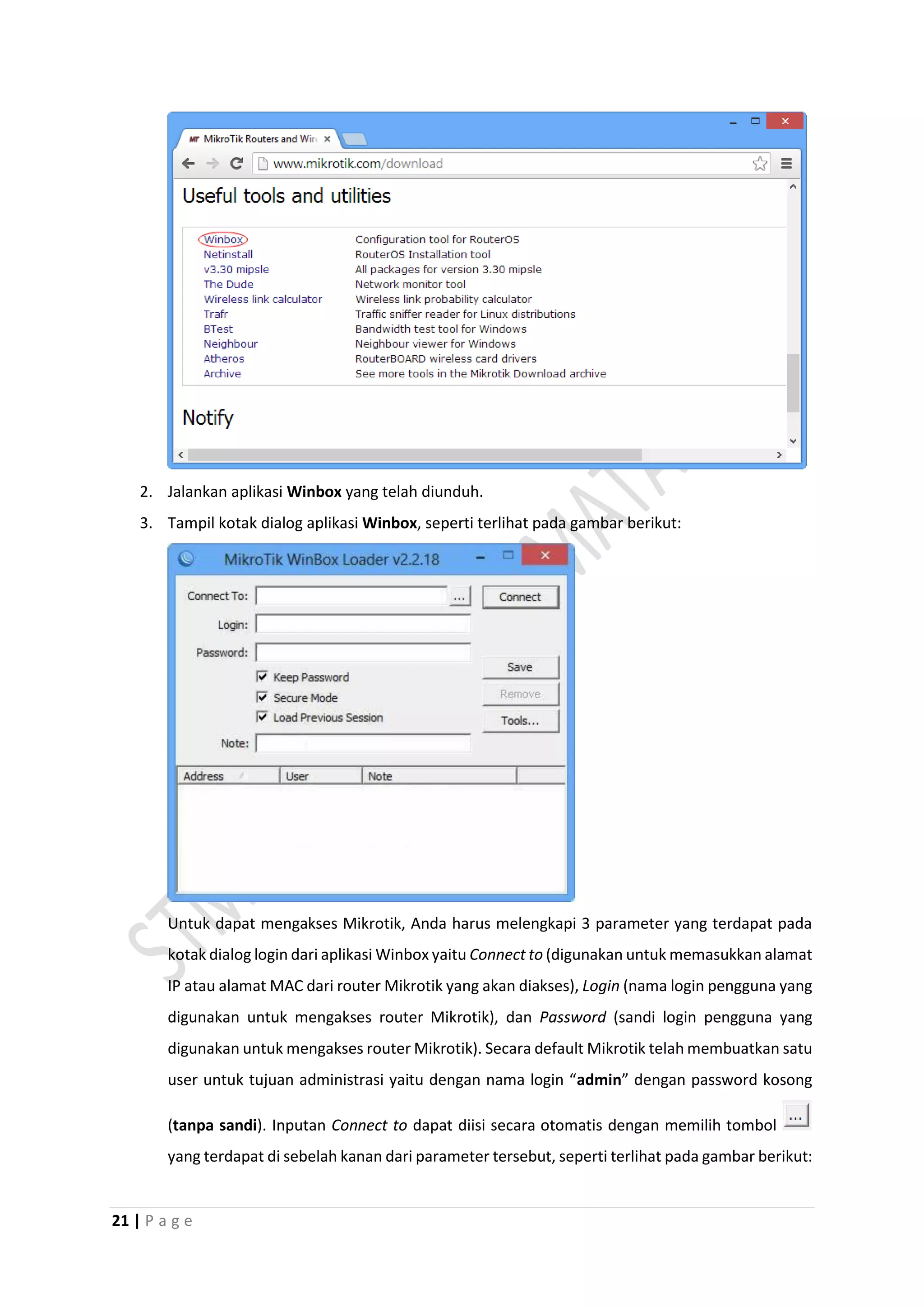 21 | P a g e
2. Jalankan aplikasi Winbox yang telah diunduh.
3. Tampil kotak dialog aplikasi Winbox, seperti terlihat pada gambar berikut:
Untuk dapat mengakses Mikrotik, Anda harus melengkapi 3 parameter yang terdapat pada
kotak dialog login dari aplikasi Winbox yaitu Connect to (digunakan untuk memasukkan alamat
IP atau alamat MAC dari router Mikrotik yang akan diakses), Login (nama login pengguna yang
digunakan untuk mengakses router Mikrotik), dan Password (sandi login pengguna yang
digunakan untuk mengakses router Mikrotik). Secara default Mikrotik telah membuatkan satu
user untuk tujuan administrasi yaitu dengan nama login “admin” dengan password kosong
(tanpa sandi). Inputan Connect to dapat diisi secara otomatis dengan memilih tombol
yang terdapat di sebelah kanan dari parameter tersebut, seperti terlihat pada gambar berikut:
 