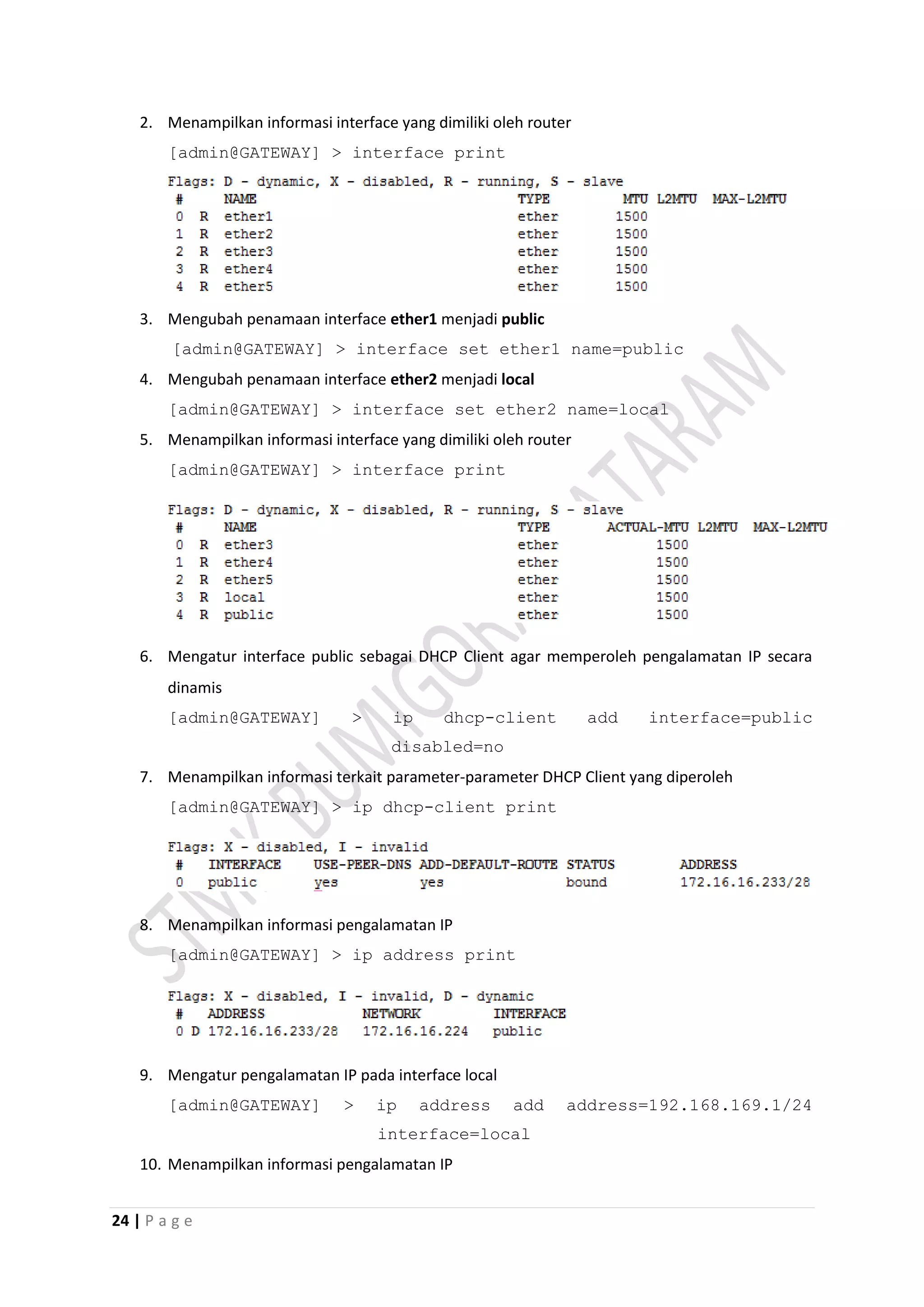 24 | P a g e
2. Menampilkan informasi interface yang dimiliki oleh router
[admin@GATEWAY] > interface print
3. Mengubah penamaan interface ether1 menjadi public
[admin@GATEWAY] > interface set ether1 name=public
4. Mengubah penamaan interface ether2 menjadi local
[admin@GATEWAY] > interface set ether2 name=local
5. Menampilkan informasi interface yang dimiliki oleh router
[admin@GATEWAY] > interface print
6. Mengatur interface public sebagai DHCP Client agar memperoleh pengalamatan IP secara
dinamis
[admin@GATEWAY] > ip dhcp-client add interface=public
disabled=no
7. Menampilkan informasi terkait parameter-parameter DHCP Client yang diperoleh
[admin@GATEWAY] > ip dhcp-client print
8. Menampilkan informasi pengalamatan IP
[admin@GATEWAY] > ip address print
9. Mengatur pengalamatan IP pada interface local
[admin@GATEWAY] > ip address add address=192.168.169.1/24
interface=local
10. Menampilkan informasi pengalamatan IP
 