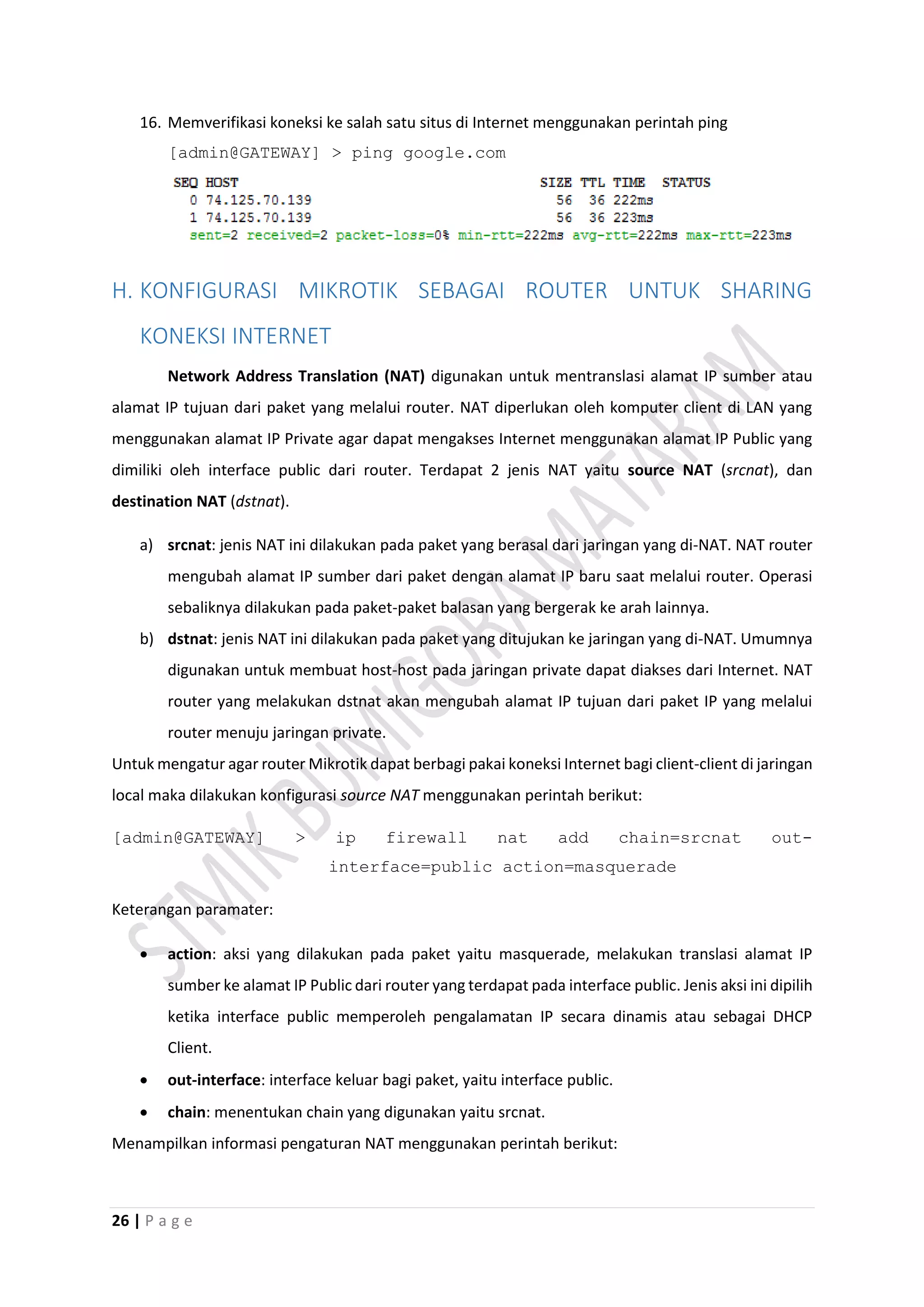 26 | P a g e
16. Memverifikasi koneksi ke salah satu situs di Internet menggunakan perintah ping
[admin@GATEWAY] > ping google.com
H. KONFIGURASI MIKROTIK SEBAGAI ROUTER UNTUK SHARING
KONEKSI INTERNET
Network Address Translation (NAT) digunakan untuk mentranslasi alamat IP sumber atau
alamat IP tujuan dari paket yang melalui router. NAT diperlukan oleh komputer client di LAN yang
menggunakan alamat IP Private agar dapat mengakses Internet menggunakan alamat IP Public yang
dimiliki oleh interface public dari router. Terdapat 2 jenis NAT yaitu source NAT (srcnat), dan
destination NAT (dstnat).
a) srcnat: jenis NAT ini dilakukan pada paket yang berasal dari jaringan yang di-NAT. NAT router
mengubah alamat IP sumber dari paket dengan alamat IP baru saat melalui router. Operasi
sebaliknya dilakukan pada paket-paket balasan yang bergerak ke arah lainnya.
b) dstnat: jenis NAT ini dilakukan pada paket yang ditujukan ke jaringan yang di-NAT. Umumnya
digunakan untuk membuat host-host pada jaringan private dapat diakses dari Internet. NAT
router yang melakukan dstnat akan mengubah alamat IP tujuan dari paket IP yang melalui
router menuju jaringan private.
Untuk mengatur agar router Mikrotik dapat berbagi pakai koneksi Internet bagi client-client di jaringan
local maka dilakukan konfigurasi source NAT menggunakan perintah berikut:
[admin@GATEWAY] > ip firewall nat add chain=srcnat out-
interface=public action=masquerade
Keterangan paramater:
 action: aksi yang dilakukan pada paket yaitu masquerade, melakukan translasi alamat IP
sumber ke alamat IP Public dari router yang terdapat pada interface public. Jenis aksi ini dipilih
ketika interface public memperoleh pengalamatan IP secara dinamis atau sebagai DHCP
Client.
 out-interface: interface keluar bagi paket, yaitu interface public.
 chain: menentukan chain yang digunakan yaitu srcnat.
Menampilkan informasi pengaturan NAT menggunakan perintah berikut:
 