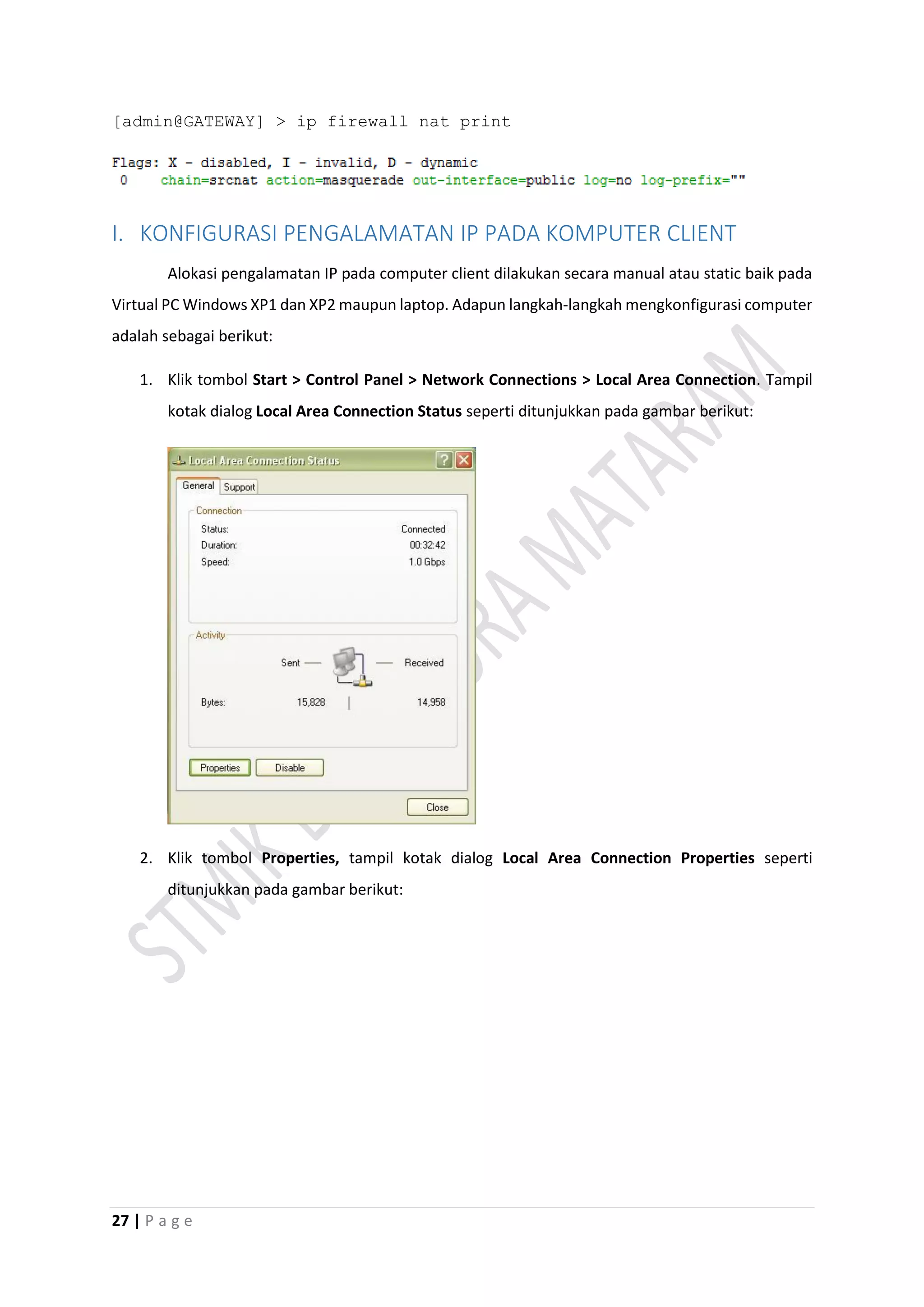 27 | P a g e
[admin@GATEWAY] > ip firewall nat print
I. KONFIGURASI PENGALAMATAN IP PADA KOMPUTER CLIENT
Alokasi pengalamatan IP pada computer client dilakukan secara manual atau static baik pada
Virtual PC Windows XP1 dan XP2 maupun laptop. Adapun langkah-langkah mengkonfigurasi computer
adalah sebagai berikut:
1. Klik tombol Start > Control Panel > Network Connections > Local Area Connection. Tampil
kotak dialog Local Area Connection Status seperti ditunjukkan pada gambar berikut:
2. Klik tombol Properties, tampil kotak dialog Local Area Connection Properties seperti
ditunjukkan pada gambar berikut:
 