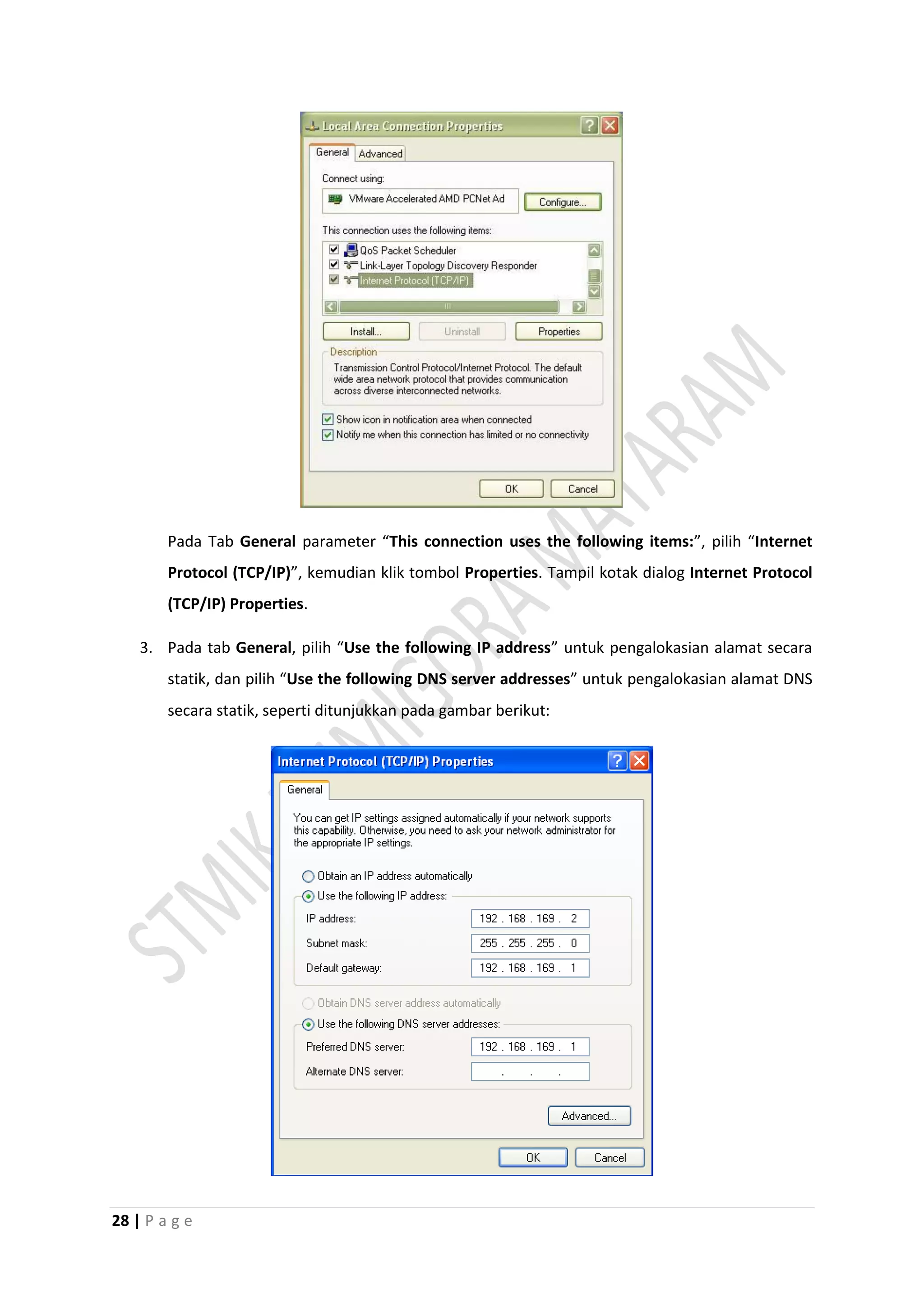 28 | P a g e
Pada Tab General parameter “This connection uses the following items:”, pilih “Internet
Protocol (TCP/IP)”, kemudian klik tombol Properties. Tampil kotak dialog Internet Protocol
(TCP/IP) Properties.
3. Pada tab General, pilih “Use the following IP address” untuk pengalokasian alamat secara
statik, dan pilih “Use the following DNS server addresses” untuk pengalokasian alamat DNS
secara statik, seperti ditunjukkan pada gambar berikut:
 