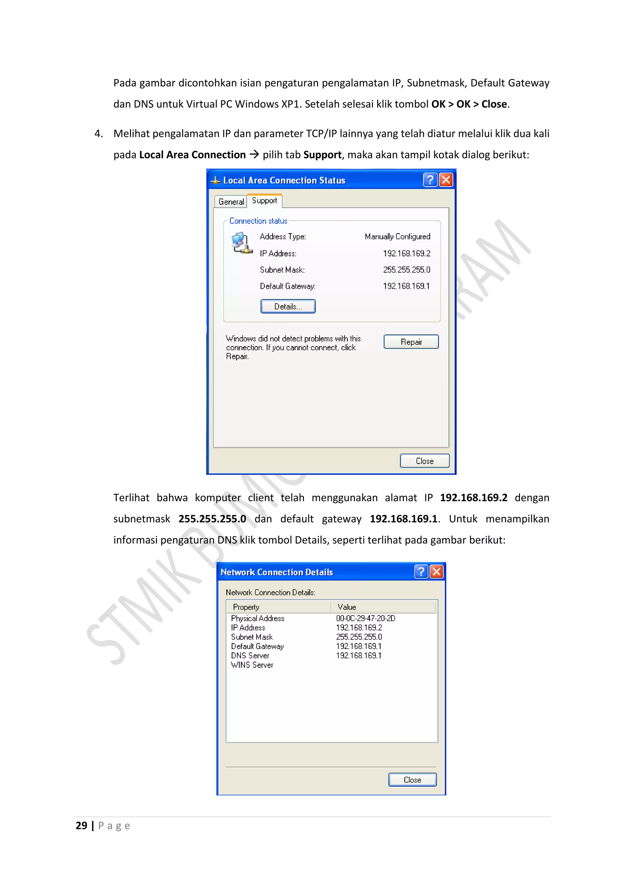 29 | P a g e
Pada gambar dicontohkan isian pengaturan pengalamatan IP, Subnetmask, Default Gateway
dan DNS untuk Virtual PC Windows XP1. Setelah selesai klik tombol OK > OK > Close.
4. Melihat pengalamatan IP dan parameter TCP/IP lainnya yang telah diatur melalui klik dua kali
pada Local Area Connection  pilih tab Support, maka akan tampil kotak dialog berikut:
Terlihat bahwa komputer client telah menggunakan alamat IP 192.168.169.2 dengan
subnetmask 255.255.255.0 dan default gateway 192.168.169.1. Untuk menampilkan
informasi pengaturan DNS klik tombol Details, seperti terlihat pada gambar berikut:
 