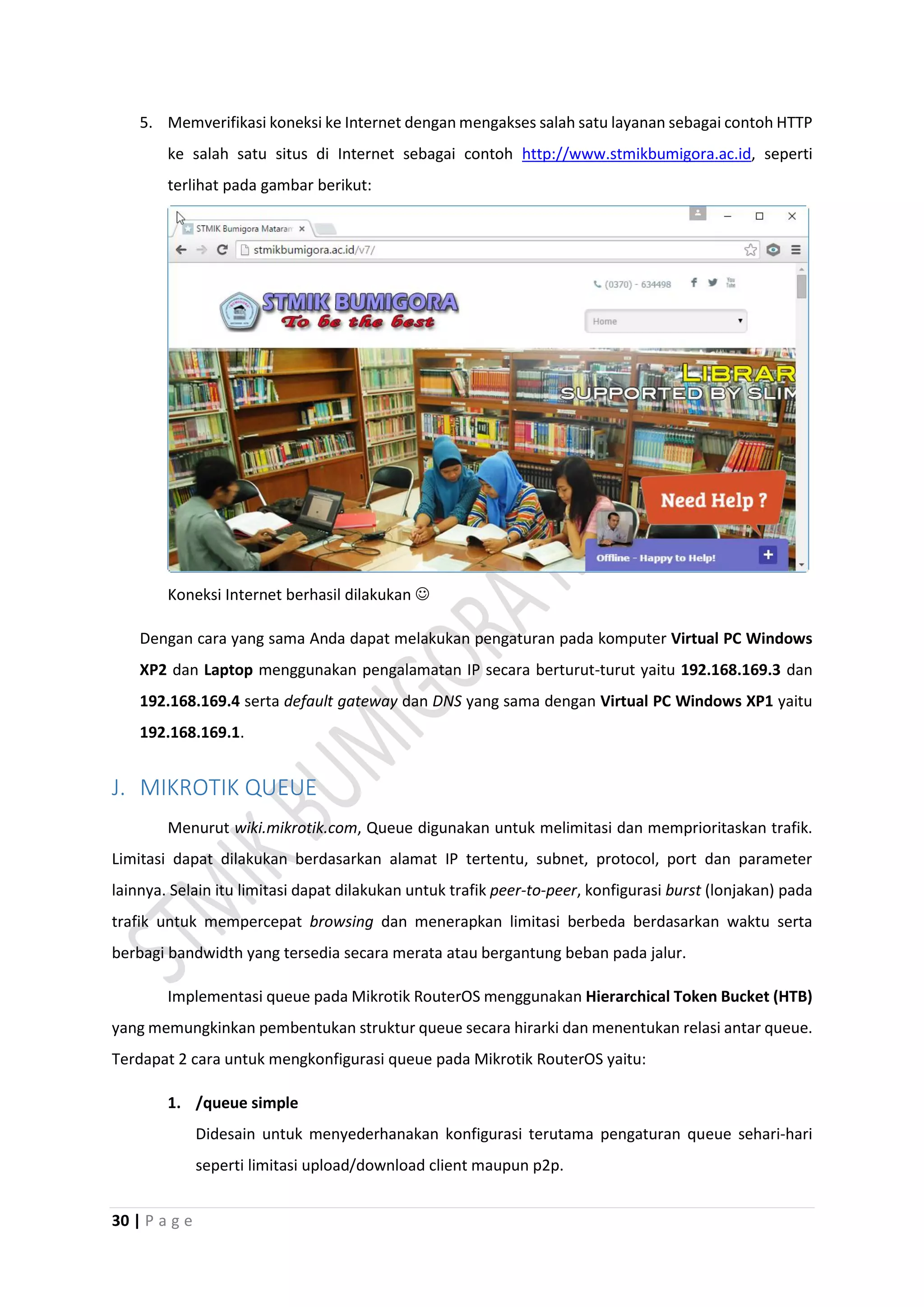 30 | P a g e
5. Memverifikasi koneksi ke Internet dengan mengakses salah satu layanan sebagai contoh HTTP
ke salah satu situs di Internet sebagai contoh http://www.stmikbumigora.ac.id, seperti
terlihat pada gambar berikut:
Koneksi Internet berhasil dilakukan 
Dengan cara yang sama Anda dapat melakukan pengaturan pada komputer Virtual PC Windows
XP2 dan Laptop menggunakan pengalamatan IP secara berturut-turut yaitu 192.168.169.3 dan
192.168.169.4 serta default gateway dan DNS yang sama dengan Virtual PC Windows XP1 yaitu
192.168.169.1.
J. MIKROTIK QUEUE
Menurut wiki.mikrotik.com, Queue digunakan untuk melimitasi dan memprioritaskan trafik.
Limitasi dapat dilakukan berdasarkan alamat IP tertentu, subnet, protocol, port dan parameter
lainnya. Selain itu limitasi dapat dilakukan untuk trafik peer-to-peer, konfigurasi burst (lonjakan) pada
trafik untuk mempercepat browsing dan menerapkan limitasi berbeda berdasarkan waktu serta
berbagi bandwidth yang tersedia secara merata atau bergantung beban pada jalur.
Implementasi queue pada Mikrotik RouterOS menggunakan Hierarchical Token Bucket (HTB)
yang memungkinkan pembentukan struktur queue secara hirarki dan menentukan relasi antar queue.
Terdapat 2 cara untuk mengkonfigurasi queue pada Mikrotik RouterOS yaitu:
1. /queue simple
Didesain untuk menyederhanakan konfigurasi terutama pengaturan queue sehari-hari
seperti limitasi upload/download client maupun p2p.
 